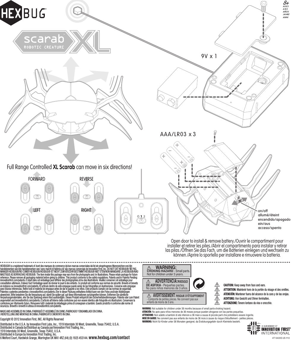 CAUTION: Keep away from face and ears. ATTENTION: Maintenir hors de la portée du visage et des oreilles.ATENCIÓN: Mantener fuera del alcance de la cara y de las orejas. ACHTUNG: Von Gesicht und Ohren fernhalten.ATTENZIONE: Tenere lontano da viso e orecchie. 477-2423IS-US-1112WARNING: Not suitable for children under 36 months because of small parts-choking hazard.ATENCIÓN: No apto para niños menores de 36 meses porque pueden ahogarse con las partes pequeñas.ATTENZIONE: Non adatto a bambini di età inferiore a 36 mesi a causa di piccole parti che potrebbero essere ingerite.MISE EN GARDE: Ne convient pas aux enfants de moins de 36 mois à cause du risque d&apos;étouffement - petites pièces.WARNUNG: Nicht für Kinder unter 36 Monaten geeignet, da Erstickungsgefahr durch Kleinteile besteht.WARNING: CHOKING HAZARD - Small parts. Not for children under 3 years.AVERTISSEMENT: RISQUE D’ÉTOUFFEMENT - Comporte de petites pièces. Ne convient pas aux enfants de moins de 3 ans.ADVERTENCIA:RIESGO DE ASFIXIA - Pequeñas partes.No para niños menores de 3 años.AGESANSAÑOSJAHREANNI8+on/offallumé/éteintencendido/apagadoein/ausacceso/spentoOpen door to install &amp; remove battery./Ouvrir le compartiment pour installer et retirer les piles./Abrir el compartimento para instalar y retirar las pilas./Öffnen Sie das Fach, um die Batterien einlegen und wechseln zu können./Aprire lo sportello per installare e rimuovere la batteria.Full Range Controlled XL Scarab can move in six directions!AAA/LR03 x 3FORWARD REVERSE9V x 1RIGHTLEFTO12HEXBUG® is a registered trademark of /sont des marques de commerce de/son marcas comerciales de/ist ein eingetragenes Warenzeichen von/zijn handelsmerken van/zijn handelsmerken van/ sono marchi di fabbrica di/ são marcas comerciais de Innovation First, Inc. DO NOT EAT HEXBUG®/ NE PAS MANGER HEXBUG®/NO COMER HEXBUG®/HEXBUG® IST NICHT ZUM VERZEHR BESTIMMT/HEXBUG® NIET ETEN/NON MANGIARE LA HEXBUG®/NÃO MASTIGUE AS BORRACHAS HEXBUG®. The item inside this package may vary from the photographs and /or illustrations. Please retain package for future reference. Please remove all packaging material before giving to children. This product conforms to the safety regulations. Patents and/or Patents Pending: innovationﬁrst.com/patents./L’objet dans cet emballage peut différer des photographies et/ou des illustrations. Veuillez conserver cet emballage pour consultation ultérieure. Enlevez tout l&apos;emballage avant de donner le jouet à des enfants. Ce produit est conforme aux normes de sécurité. Brevets et brevets en instance ou innovationﬁrst.com/patents./El artículo dentro de este empaque puede variar de las fotografías y/o ilustraciones. Conserve este empaque para futuras referencias. Retire todo el material de empaque antes de dar el juguete a los niños. Este producto cumple con las normas de seguridad. Patentes y patentes pendientes o innovationﬁrst.com/patents./Der in dieser Packung enthaltene Artikel kann von den Fotos und/oder Abbildungen abweichen. Bitte bewahren Sie die Verpackung auf, damit Sie später ggf. auf diese Informationen zurückgreifen können. Entfernen Sie sämtliche Verpackungsmaterialien, ehe Sie das Spielzeug einem Kind aushändigen. Dieses Produkt entspricht den Sicherheitsbestimmungen. Patente oder zum Patent angemeldet und innovationﬁrst.com/patents./L&apos;articolo all&apos;interno della confezione può non essere identico alle fotograﬁe e/o illustrazioni. Conservare la confezione per riferimento futuro. Rimuovere tutti i materiali da imballaggio prima di consegnare a bambini. Questo prodotto è conforme alle norme di sicurezza. Brevetti o brevetti in attesa di innovationﬁrst.com/patents. MADE AND ASSEMBLED IN CHINA./FABRIQUÉ ET ASSEMBLÉ EN CHINE./FABRICADO Y ENSAMBLADO EN CHINA./HERSTELLUNG UND MONTAGE IN CHINA./FABBRICATO E MONTATO IN CINA.Distributed in the U.S.A. by Innovation First Labs, Inc., 1519 Interstate 30 West, Greenville, Texas 75402, U.S.A.Distributed in Canada by/Distribué au Canada par/Innovation First Trading, Inc.,1519 Interstate 30 West, Greenville, Texas 75402, U.S.A. Distributed in Europe by Innovation First Trading, Inc.6 Melford Court, Hardwick Grange, Warrington UK WA1 4RZ (44) (0) 1925 453144. www.hexbug.com/contactCopyright © 2012 Innovation First, INC. All Rights ReservedO  1   2