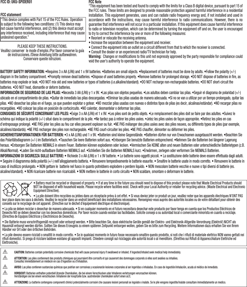 • Battery must be recycled or disposed of properly. • If at any time in the future you should need to dispose of this product please note that Waste Electrical Products should NOT be disposed of with household waste. Please recycle where facilities exist. Check with your Local Authority or retailer for recycling advice. (Waste Electrical and Electronic Equipment Directive).• La pile doivent être recyclées ou jetées dans un réceptacle prévu à cet effet. • Si vous deviez jeter ce produit un jour, veuillez noter que les appareils électriques N’ONT PAS leur place dans les sacs à déchets. Veuillez le recycler dans un endroit bénéﬁciant des installations nécessaires. Renseignez-vous auprès des autorités locales ou de votre détaillant pour obtenir des conseils sur le recyclage de cet appareil. (Directive sur le déchet d’équipement électrique et électronique).• La pila se deben reciclar o desechar de manera adecuada. • Si en cualquier momento en el futuro necesitara desechar este producto por favor tenga en cuenta que los Productos Eléctricos de Desecho NO se deben desechar con los desechos domésticos. Por favor recicle cuando existan las facilidades. Solicite consejo a su autoridad local o comerciante minorista en cuanto a reciclaje. (Directiva de Equipos Eléctricos y Electrónicos de Desecho).• Die Batterie muss vorschriftsgemäß recycelt oder entsorgt werden. • Bitte beachten Sie, dass elektrische Geräte gemäß der Elektro- und Elektronik-Altgeräte-Verordnung (ElektroV) NICHT als Hausmüll entsorgt werden dürfen. Sollten Sie dieses Erzeugnis zu einem späteren Zeitpunkt entsorgen wollen, geben Sie es bitte zum Recycling. Weitere Informationen dazu erhalten Sie von Ihrem Händler vor Ort oder den örtlichen Behörden.• La pile devono essere riciclati o smaltiti in modo corretto. • Se in qualsiasi momento in futuro fosse necessario smaltire questo prodotto, si noti che i riﬁuti di materiale elettrico NON vanno gettati nei riﬁuti domestici. Si prega di riciclare laddove esistano gli appositi impianti. Chiedere consigli sul riciclaggio alle autorità locali o al rivenditore. (Direttiva sui Riﬁuti di Apparecchiature Elettriche ed Elettroniche).BATTERY SAFETY INFORMATION: •Requires 3 x AA (LR6) and 1 x 9V batteries. •Batteries are small objects. •Replacement of batteries must be done by adults. •Follow the polarity (+/-) diagram in the battery compartment. •Promptly remove dead batteries. •Dispose of used batteries properly. •Remove batteries for prolonged storage. •DO NOT dispose of batteries in ﬁre, as batteries may explode or leak. •DO NOT mix old and new batteries or types of batteries (i.e.alkaline/standard). •DO NOT recharge non-rechargeable batteries. •DO NOT short-circuit the batteries. •DO NOT heat, dismantle or deform batteries.INFORMACIÓN DE SEGURIDAD DE LAS PILAS: •Necesita 3 AA (LR6) y 1 x 9V. •Las pilas son objetos pequeños. •Los adultos deben cambiar las pilas. •Seguir el diagrama de polaridad (+/-) ubicado en el compartimiento de pilas. •Quitar de inmediato las pilas descargadas. •Eliminar las pilas usadas de manera adecuada. •Si no se van a utilizar por un tiempo prolongado, quitar las pilas. •NO desechar las pilas en el fuego, ya que pueden explotar o gotear. •NO mezclar pilas usadas con nuevas o distintos tipos de pilas (es decir, alcalinas/estándar). •NO recargar pilas no recargables. •NO colocar las pilas en posición de cortocircuito. •NO calentar, desmantelar o deformar las pilas. CONSIGNES DE SÉCURITÉ CONCERNANT LES PILES: •Exige 3 x AA (LR6) et 1 x 9V. •Les piles sont de petits objets. •Le remplacement des piles doit se faire par des adultes. •Suivez le schéma qui indique la polarité (+/-) situé dans le compartiment de la pile. •Ne tardez pas à retirer les piles usées. •Jetez les piles usées de façon appropriée. •Retirez les piles en cas d’entreposage prolongé. •NE PAS jeter les piles au feu car elles peuvent exploser ou fuir. •NE PAS mélanger des piles usées avec des piles neuves, ou différents types de piles (par exemple, alcalines/standards). •NE PAS recharger des piles non rechargeable. •NE PAS court-circuiter les piles. •NE PAS chauffer, démonter ou déformer les piles.SICHERHEITSINFORMATIONEN FÜR BATTERIEN: •3 x AA (LR6) und 1 x 9V. •Batterien sind kleine Gegenstände. •Batterien dürfen nur von Erwachsenen ausgetauscht werden. •Beachten Sie das Polaritätsdiagramm (+/-) im Batteriefach. •Tauschen Sie leere Batterien sofort aus. •Entsorgen Sie benutzte Batterien entsprechend. •Nehmen Sie die Batterien bei längerer Lagerung heraus. •Entsorgen Sie Batterien NIEMALS in einem Feuer. Batterien können explodieren oder lecken. •Vermischen Sie KEINE alten und neuen Batterien oder unterschiedliche Batterietypen (z.B. Alkali/Normal). •Laden Sie nicht-auﬂadbare Batterien NIEMALS auf. •Schließen Sie die Batterien NIEMALS kurz. •Erwärmen, zerlegen oder verformen Sie NIEMALS Batterien. INFORMAZIONI DI SICUREZZA SULLE BATTERIE: • Richiede 3 x AA (LR6) e 1 x 9V batterie. • Le batterie sono oggetti piccoli. • La sostituzione delle batterie deve essere effettuata dagli adulti. • Seguire il diagramma della polarità (+/-) nell’alloggiamento batteria. • Rimuovere tempestivamente le batterie esaurite. • Smaltire le batterie usate in modo corretto. • Rimuovere le batterie in caso di inutilizzo prolungato. • NON gettare le  batterie nel fuoco in quanto potrebbero esplodere o perdere liquido. • NON mescolare batterie vecchie e nuove o tipi diversi di batterie (es. alcaline/standard). • NON ricaricare batterie non ricaricabili. • NON mettere le batterie in corto circuito • NON scaldare, smontare o deformare le batterie.“This device complies with Part 15 of the FCC Rules. Operation is subject to the following two conditions: (1) This device may not cause harmful interference, and (2) this device must accept any interference received, including interference that may cause undesired operation.”FCC Note“This equipment has been tested and found to comply with the limits for a Class B digital device, pursuant to part 15 of the FCC rules. These limits are designed to provide reasonable protection against harmful interference in a residential installation. This equipment generates, uses and can radiate radio frequency energy and, if not installed and used in accordance with the instructions, may cause harmful interference to radio communications. However, there is no guarantee that interference will not occur in a particular installation. If this equipment does cause harmful interference to radio or television reception, which can be determined by turning the equipment off and on, the user is encouraged to try to correct the interference by one or more of the following measures:• Reorient or relocate the receiving antenna.• Increase the separation between the equipment and receiver.• Connect the equipment into an outlet on a circuit different from that to which the receiver is connected.• Consult the dealer or an experienced radio/TV technician for help.Warning:  Changes or modiﬁcations to this unit not expressly approved by the party responsible for compliance could void the user’s authority to operate the equipment.FCC statementFCC ID: UKU-SPIDER01PLEASE KEEP THESE INSTRUCTIONS.Veuillez conserver  le mode d&apos;emploi./Por favor conserve la guía de instrucciones./Diese Anleitung bitte aufbewahren.Conservare queste istruzioni. CAUTION: Batteries contain potentially corrosive chemicals that will cause personal injury if swallowed or inhaled. If ingested/inhaled seek medical help immediately.  ATTENTION: Les piles contiennent des produits chimiques qui pourraient être corrosifs et qui causeront des dommages corporels si elles sont avalées ou inhalées.  Consultez immédiatement un médecin en cas d’ingestion ou d’inhalation.  AVISO: Las pilas contienen sustancias químicas que podrían ser corrosivas y ocasionarán lesiones corporales al ser ingeridas o inhaladas. En caso de ingestión/inhalación, acuda al médico de inmediato. VORSICHT: Batterien enthalten potentiell ätzende Chemikalien, die bei einem Verschlucken oder Inhalieren verletzungen verursachen können.  Verständigen sie bei einem verschlucken /inhalieren der knopfzelle bzw. austretender chemikalien sofort einen arzt. ATTENZIONE: Le batterie contengono componenti chimici potenzialmente corrosivi che causano lesioni personali se ingoiate o inalate. Se le pile vengono ingestite/inalate consultare immediatamente un medico.