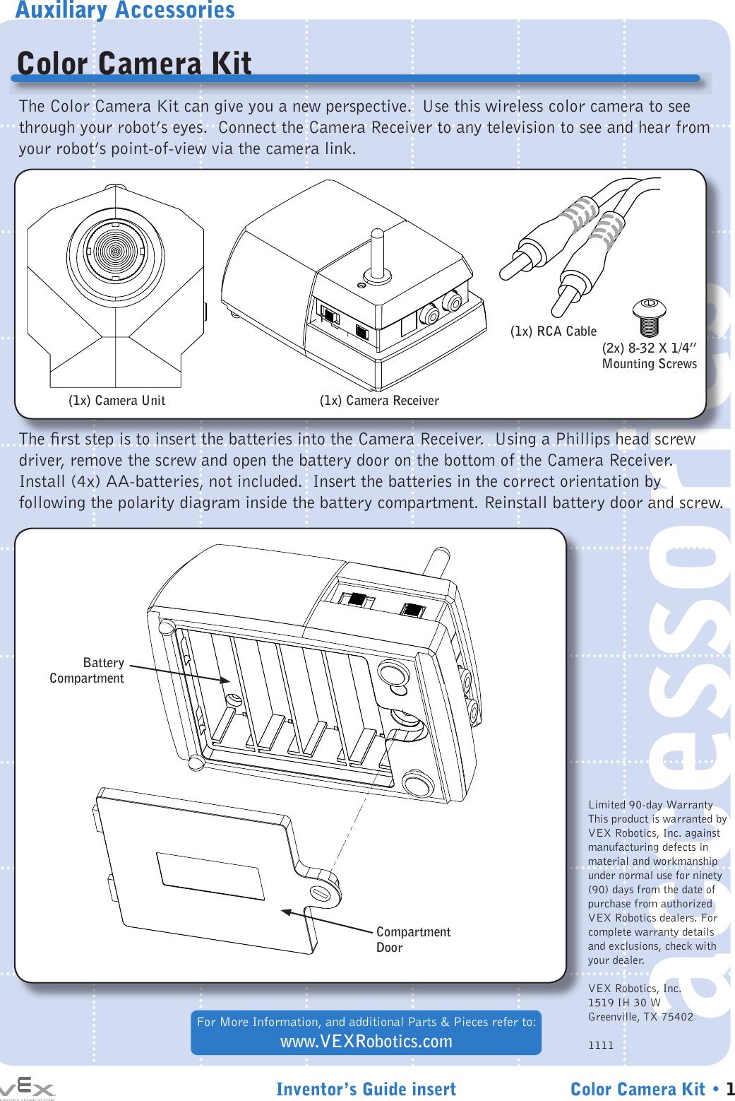 Auxiliary AccessoriesInventor’s Guide insert Color Camera Kit • 1accessoriesAuxiliaryColor Camera KitFor More Information, and additional Parts &amp; Pieces refer to:www.VEXRobotics.comThe Color Camera Kit can give you a new perspective.  Use this wireless color camera to see through your robot’s eyes.  Connect the Camera Receiver to any television to see and hear from your robot’s point-of-view via the camera link. The rst step is to insert the batteries into the Camera Receiver.  Using a Phillips head screw driver, remove the screw and open the battery door on the bottom of the Camera Receiver.  Install (4x) AA-batteries, not included.  Insert the batteries in the correct orientation by following the polarity diagram inside the battery compartment. Reinstall battery door and screw.(1x) Camera UnitBatteryCompartmentCompartment Door(1x) Camera Receiver(1x) RCA Cable(2x) 8-32 X 1/4” Mounting ScrewsLimited 90-day WarrantyThis product is warranted by VEX Robotics, Inc. against manufacturing defects in material and workmanship under normal use for ninety (90) days from the date of purchase from authorized VEX Robotics dealers. For complete warranty details and exclusions, check with your dealer.VEX Robotics, Inc.1519 IH 30 WGreenville, TX 754021111