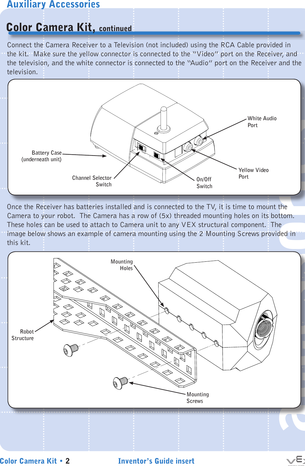 Auxiliary AccessoriesInventor’s Guide insertColor Camera Kit • 2accessoriesColor Camera Kit, continuedConnect the Camera Receiver to a Television (not included) using the RCA Cable provided in the kit.  Make sure the yellow connector is connected to the “Video” port on the Receiver, and the television, and the white connector is connected to the “Audio” port on the Receiver and the television.Once the Receiver has batteries installed and is connected to the TV, it is time to mount the Camera to your robot.  The Camera has a row of (5x) threaded mounting holes on its bottom.  These holes can be used to attach to Camera unit to any VEX structural component.  The image below shows an example of camera mounting using the 2 Mounting Screws provided in this kit.MountingHolesBattery Case(underneath unit)Channel Selector SwitchRobot StructureMounting ScrewsWhite Audio PortYellow Video PortOn/Off Switch