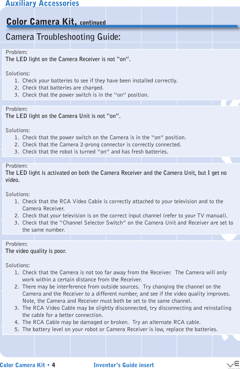 Auxiliary AccessoriesInventor’s Guide insertColor Camera Kit • 4accessoriesColor Camera Kit, continuedCamera Troubleshooting Guide:Problem:The LED light on the Camera Receiver is not “on”.Solutions:1.  Check your batteries to see if they have been installed correctly.2.  Check that batteries are charged.3.  Check that the power switch is in the “on” position.Problem:The LED light on the Camera Unit is not “on”.Solutions:1.  Check that the power switch on the Camera is in the “on” position.2.  Check that the Camera 2-prong connector is correctly connected.3.  Check that the robot is turned “on” and has fresh batteries.Problem:The LED light is activated on both the Camera Receiver and the Camera Unit, but I get no video.Solutions:1.  Check that the RCA Video Cable is correctly attached to your television and to the Camera Receiver.2.  Check that your television is on the correct input channel (refer to your TV manual).3.  Check that the “Channel Selector Switch” on the Camera Unit and Receiver are set to the same number.Problem:The video quality is poor.Solutions:1.  Check that the Camera is not too far away from the Receiver.  The Camera will only work within a certain distance from the Receiver.2.  There may be interference from outside sources.  Try changing the channel on the Camera and the Receiver to a different number, and see if the video quality improves.  Note, the Camera and Receiver must both be set to the same channel.3.  The RCA Video Cable may be slightly disconnected, try disconnecting and reinstalling the cable for a better connection.4.  The RCA Cable may be damaged or broken.  Try an alternate RCA cable.5.  The battery level on your robot or Camera Receiver is low, replace the batteries.