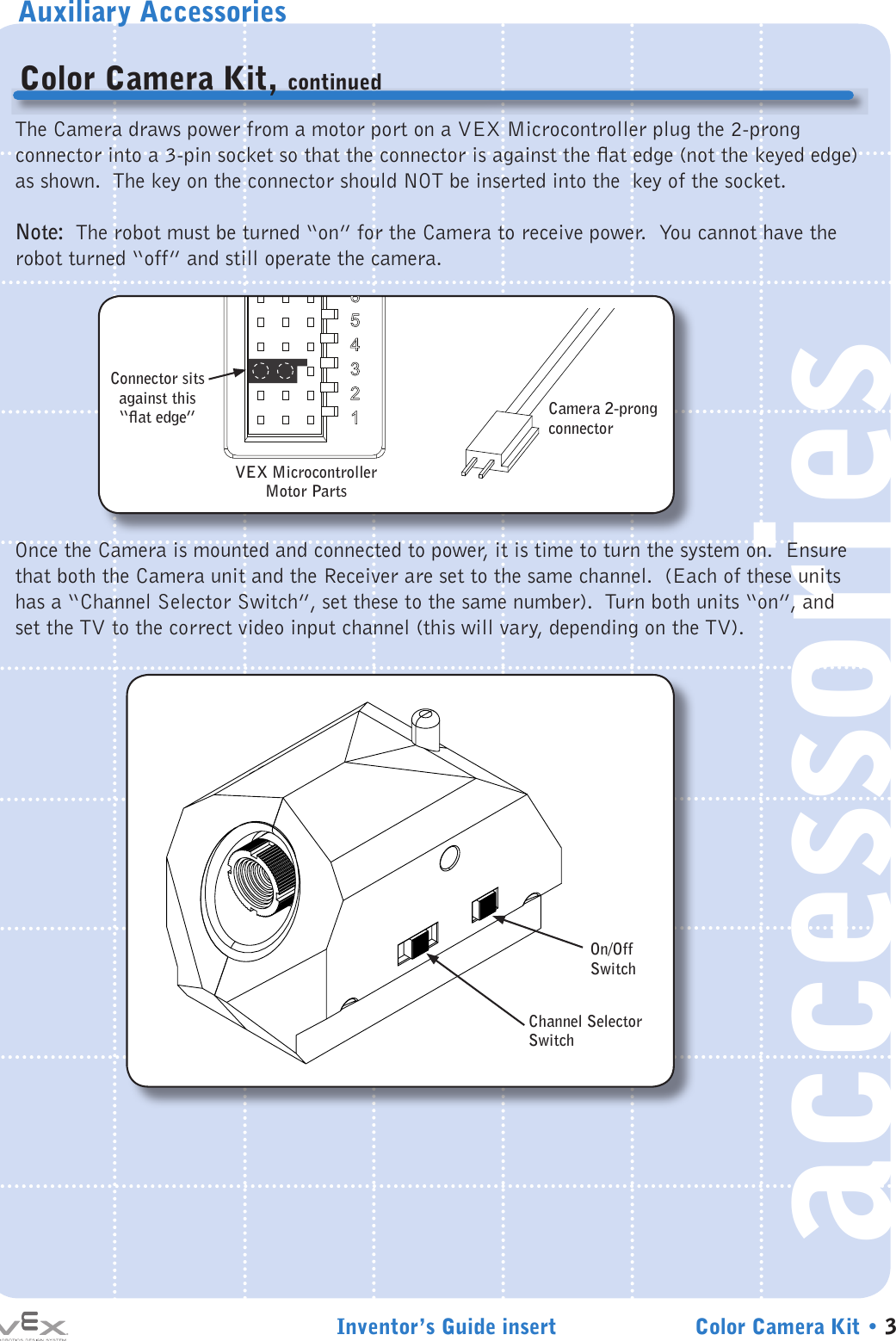 Auxiliary AccessoriesInventor’s Guide insert Color Camera Kit • 3accessoriesColor Camera Kit, continuedThe Camera draws power from a motor port on a VEX Microcontroller plug the 2-prong connector into a 3-pin socket so that the connector is against the at edge (not the keyed edge) as shown.  The key on the connector should NOT be inserted into the  key of the socket.Note:  The robot must be turned “on” for the Camera to receive power.  You cannot have the robot turned “off” and still operate the camera.Once the Camera is mounted and connected to power, it is time to turn the system on.  Ensure that both the Camera unit and the Receiver are set to the same channel.  (Each of these units has a “Channel Selector Switch”, set these to the same number).  Turn both units “on”, and set the TV to the correct video input channel (this will vary, depending on the TV).VEX Microcontroller Motor PartsCamera 2-prong connectorConnector sits against this “at edge”87654321Channel Selector SwitchOn/Off Switch