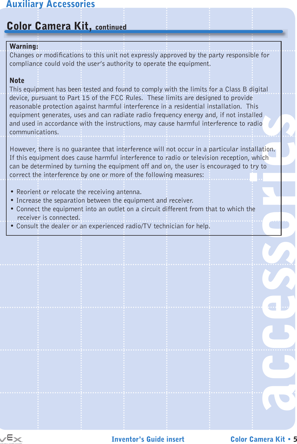 Auxiliary AccessoriesInventor’s Guide insert Color Camera Kit • 5accessoriesColor Camera Kit, continuedWarning:Changes or modications to this unit not expressly approved by the party responsible for compliance could void the user’s authority to operate the equipment.NoteThis equipment has been tested and found to comply with the limits for a Class B digital device, pursuant to Part 15 of the FCC Rules.  These limits are designed to provide reasonable protection against harmful interference in a residential installation.  This equipment generates, uses and can radiate radio frequency energy and, if not installed and used in accordance with the instructions, may cause harmful interference to radio communications. However, there is no guarantee that interference will not occur in a particular installation.  If this equipment does cause harmful interference to radio or television reception, which can be determined by turning the equipment off and on, the user is encouraged to try to correct the interference by one or more of the following measures:• Reorient or relocate the receiving antenna.• Increase the separation between the equipment and receiver.• Connect the equipment into an outlet on a circuit different from that to which the receiver is connected.• Consult the dealer or an experienced radio/TV technician for help.