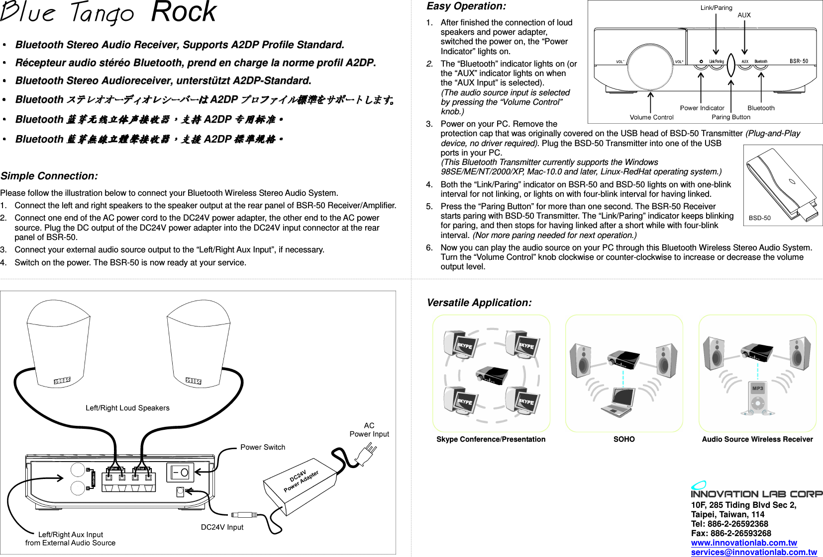    BBlluueettooootthh  SStteerreeoo  AAuuddiioo  RReecceeiivveerr,,  SSuuppppoorrttss  AA22DDPP  PPrrooffiillee  SSttaannddaarrdd..  RR&eacute;&eacute;cceepptteeuurr  aauuddiioo  sstt&eacute;&eacute;rr&eacute;&eacute;oo  BBlluueettooootthh,,  pprreenndd  eenn  cchhaarrggee  llaa  nnoorrmmee  pprrooffiill  AA22DDPP..  BBlluueettooootthh  SStteerreeoo  AAuuddiioorreecceeiivveerr,,  uunntteerrsstt&uuml;&uuml;ttzztt  AA22DDPP--SSttaannddaarrdd..  BBlluueettooootthhAA22DDPP  BBlluueettooootthhAA22DDPP  BBlluueettooootthhAA22DDPP   Simple Connection: Please follow the illustration below to connect your Bluetooth Wireless Stereo Audio System. 1.  Connect the left and right speakers to the speaker output at the rear panel of BSR-50 Receiver/Amplifier. 2.  Connect one end of the AC power cord to the DC24V power adapter, the other end to the AC power source. Plug the DC output of the DC24V power adapter into the DC24V input connector at the rear panel of BSR-50. 3.  Connect your external audio source output to the &ldquo;Left/Right Aux Input&rdquo;, if necessary. 4.  Switch on the power. The BSR-50 is now ready at your service. Easy Operation: 1.  After finished the connection of loud speakers and power adapter, switched the power on, the &ldquo;Power Indicator&rdquo; lights on. 2.  The &ldquo;Bluetooth&rdquo; indicator lights on (or the &ldquo;AUX&rdquo; indicator lights on when the &ldquo;AUX Input&rdquo; is selected). (The audio source input is selected by pressing the &ldquo;Volume Control&rdquo; knob.) 3.  Power on your PC. Remove the protection cap that was originally covered on the USB head of BSD-50 Transmitter (Plug-and-Play device, no driver required). Plug the BSD-50 Transmitter into one of the USB ports in your PC. (This Bluetooth Transmitter currently supports the Windows 98SE/ME/NT/2000/XP, Mac-10.0 and later, Linux-RedHat operating system.) 4.  Both the &ldquo;Link/Paring&rdquo; indicator on BSR-50 and BSD-50 lights on with one-blink interval for not linking, or lights on with four-blink interval for having linked. 5.  Press the &ldquo;Paring Button&rdquo; for more than one second. The BSR-50 Receiver starts paring with BSD-50 Transmitter. The &ldquo;Link/Paring&rdquo; indicator keeps blinking for paring, and then stops for having linked after a short while with four-blink interval. (Nor more paring needed for next operation.) 6.  Now you can play the audio source on your PC through this Bluetooth Wireless Stereo Audio System. Turn the &ldquo;Volume Control&rdquo; knob clockwise or counter-clockwise to increase or decrease the volume output level. Versatile Application:    Skype Conference/Presentation  SOHO  Audio Source Wireless Receiver   10F, 285 Tiding Blvd Sec 2,   Taipei, Taiwan, 114 Tel: 886-2-26592368 Fax: 886-2-26593268 www.innovationlab.com.tw services@innovationlab.com.tw 