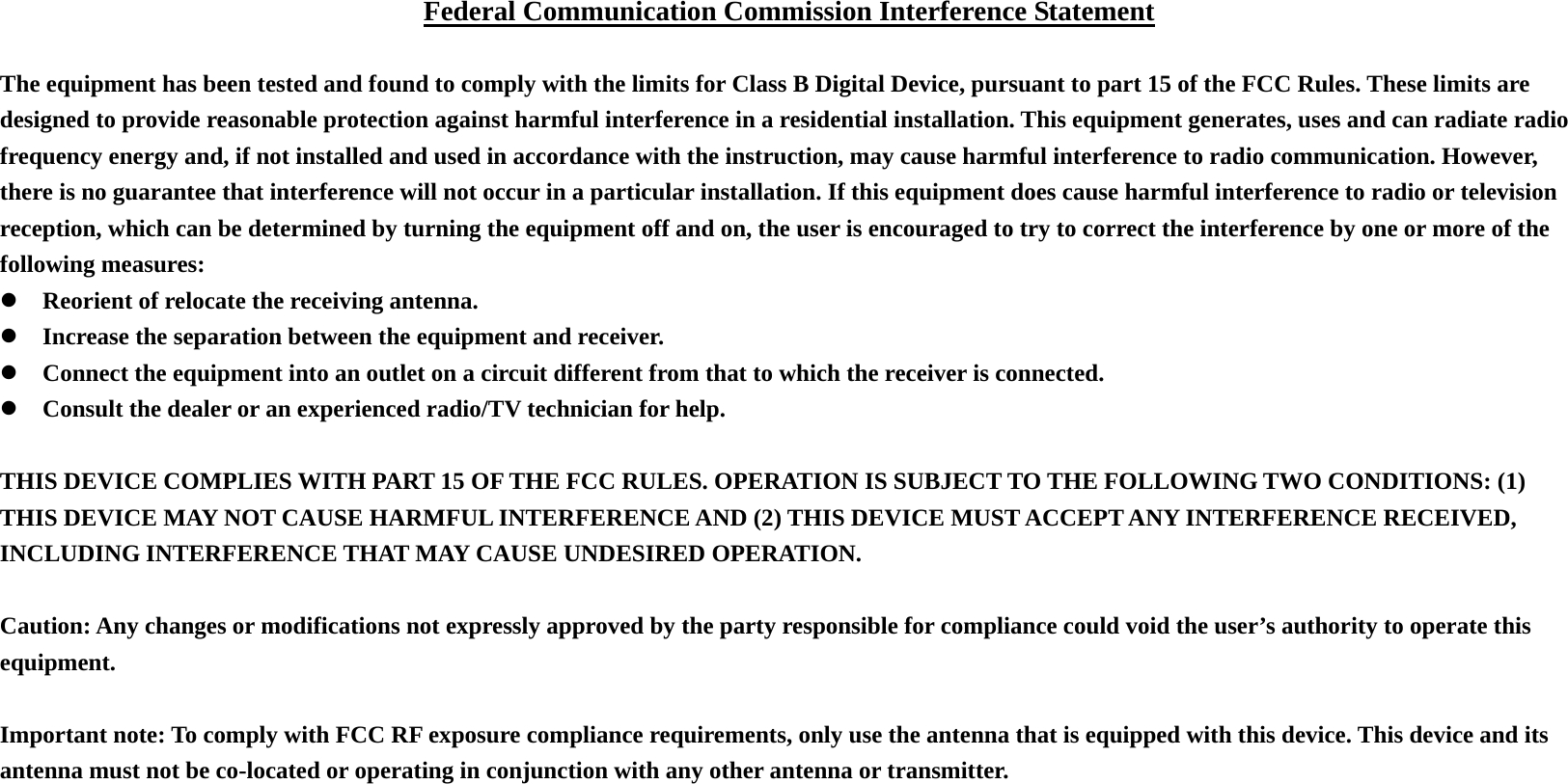 Federal Communication Commission Interference Statement  The equipment has been tested and found to comply with the limits for Class B Digital Device, pursuant to part 15 of the FCC Rules. These limits are designed to provide reasonable protection against harmful interference in a residential installation. This equipment generates, uses and can radiate radio frequency energy and, if not installed and used in accordance with the instruction, may cause harmful interference to radio communication. However, there is no guarantee that interference will not occur in a particular installation. If this equipment does cause harmful interference to radio or television reception, which can be determined by turning the equipment off and on, the user is encouraged to try to correct the interference by one or more of the following measures: z Reorient of relocate the receiving antenna. z Increase the separation between the equipment and receiver. z Connect the equipment into an outlet on a circuit different from that to which the receiver is connected. z Consult the dealer or an experienced radio/TV technician for help.  THIS DEVICE COMPLIES WITH PART 15 OF THE FCC RULES. OPERATION IS SUBJECT TO THE FOLLOWING TWO CONDITIONS: (1) THIS DEVICE MAY NOT CAUSE HARMFUL INTERFERENCE AND (2) THIS DEVICE MUST ACCEPT ANY INTERFERENCE RECEIVED, INCLUDING INTERFERENCE THAT MAY CAUSE UNDESIRED OPERATION.  Caution: Any changes or modifications not expressly approved by the party responsible for compliance could void the user&rsquo;s authority to operate this equipment.  Important note: To comply with FCC RF exposure compliance requirements, only use the antenna that is equipped with this device. This device and its antenna must not be co-located or operating in conjunction with any other antenna or transmitter. 