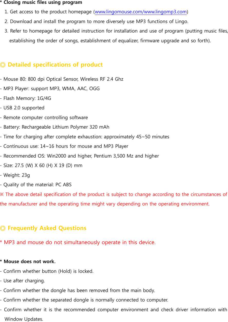 * Closing music files using program 1. Get access to the product homepage (www.lingomouse.com/www.lingomp3.com) 2. Download and install the program to more diversely use MP3 functions of Lingo. 3. Refer to homepage for detailed instruction for installation and use of program (putting music files, establishing the order of songs, establishment of equalizer, firmware upgrade and so forth).    ◎ Detailed specifications of product - Mouse 80: 800 dpi Optical Sensor, Wireless RF 2.4 Ghz - MP3 Player: support MP3, WMA, AAC, OGG     - Flash Memory: 1G/4G - USB 2.0 supported - Remote computer controlling software - Battery: Rechargeable Lithium Polymer 320 mAh - Time for charging after complete exhaustion: approximately 45~50 minutes - Continuous use: 14~16 hours for mouse and MP3 Player - Recommended OS: Win2000 and higher, Pentium 3,500 Mz and higher - Size: 27.5 (W) X 60 (H) X 19 (D) mm - Weight: 23g - Quality of the material: PC ABS ※ The above detail specification of the product is subject to change according to the circumstances of the manufacturer and the operating time might vary depending on the operating environment.      ◎ Frequently Asked Questions * MP3 and mouse do not simultaneously operate in this device.    * Mouse does not work. - Confirm whether button (Hold) is locked.   - Use after charging. - Confirm whether the dongle has been removed from the main body. - Confirm whether the separated dongle is normally connected to computer.   -  Confirm whether  it  is  the  recommended  computer  environment and  check driver  information  with Window Updates.   