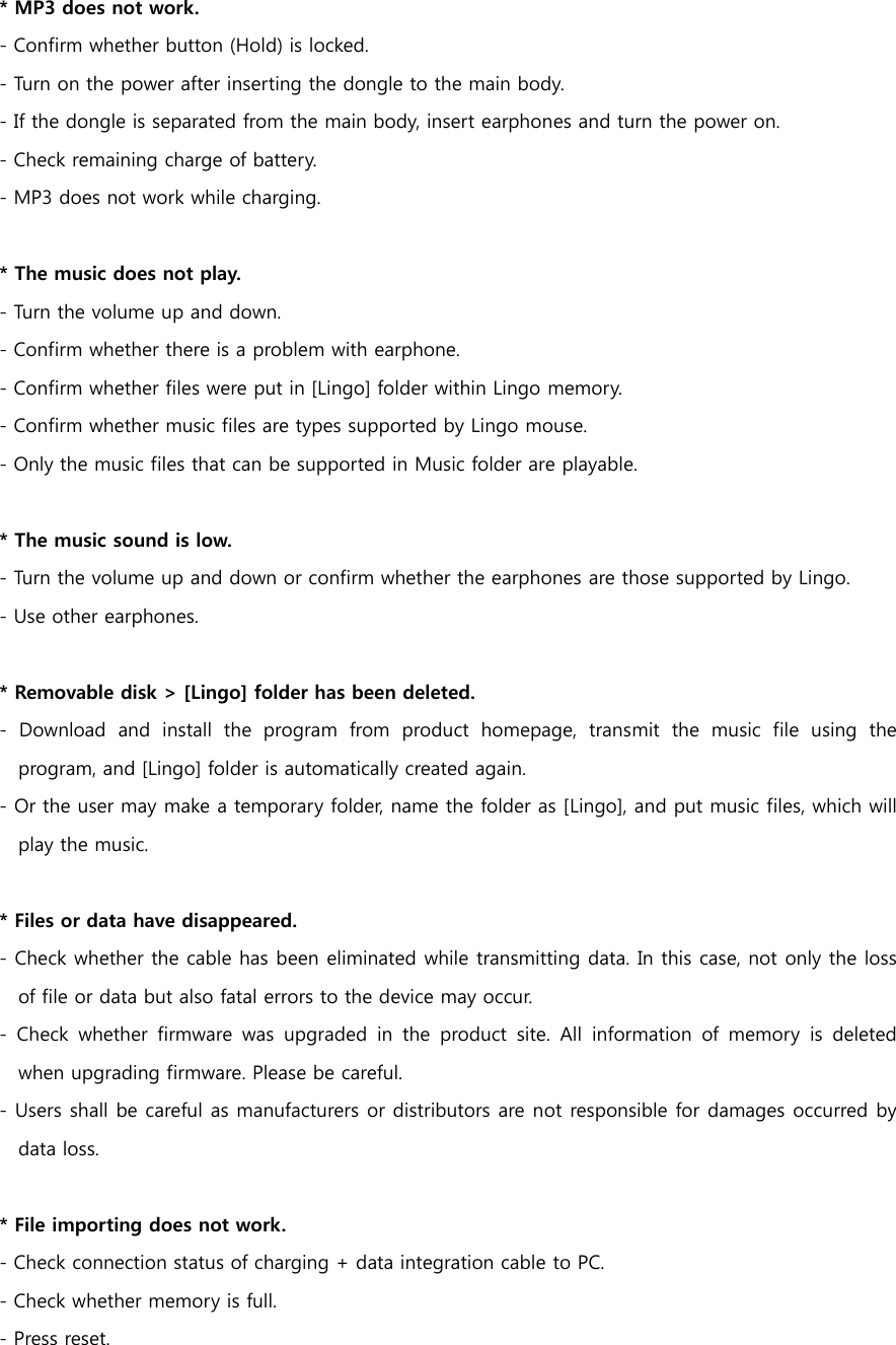 * MP3 does not work.   - Confirm whether button (Hold) is locked. - Turn on the power after inserting the dongle to the main body. - If the dongle is separated from the main body, insert earphones and turn the power on. - Check remaining charge of battery.   - MP3 does not work while charging.   * The music does not play. - Turn the volume up and down. - Confirm whether there is a problem with earphone. - Confirm whether files were put in [Lingo] folder within Lingo memory. - Confirm whether music files are types supported by Lingo mouse. - Only the music files that can be supported in Music folder are playable.    * The music sound is low. - Turn the volume up and down or confirm whether the earphones are those supported by Lingo. - Use other earphones.    * Removable disk > [Lingo] folder has been deleted. -  Download  and  install  the  program  from  product  homepage,  transmit  the  music  file  using  the program, and [Lingo] folder is automatically created again.  - Or the user may make a temporary folder, name the folder as [Lingo], and put music files, which will play the music.    * Files or data have disappeared. - Check whether the cable has been eliminated while transmitting data. In this case, not only the loss of file or data but also fatal errors to the device may occur. - Check whether firmware was upgraded in the product site. All information  of  memory  is  deleted when upgrading firmware. Please be careful. - Users shall be careful as manufacturers or distributors are not responsible for damages occurred by data loss.     * File importing does not work.   - Check connection status of charging + data integration cable to PC. - Check whether memory is full. - Press reset.   