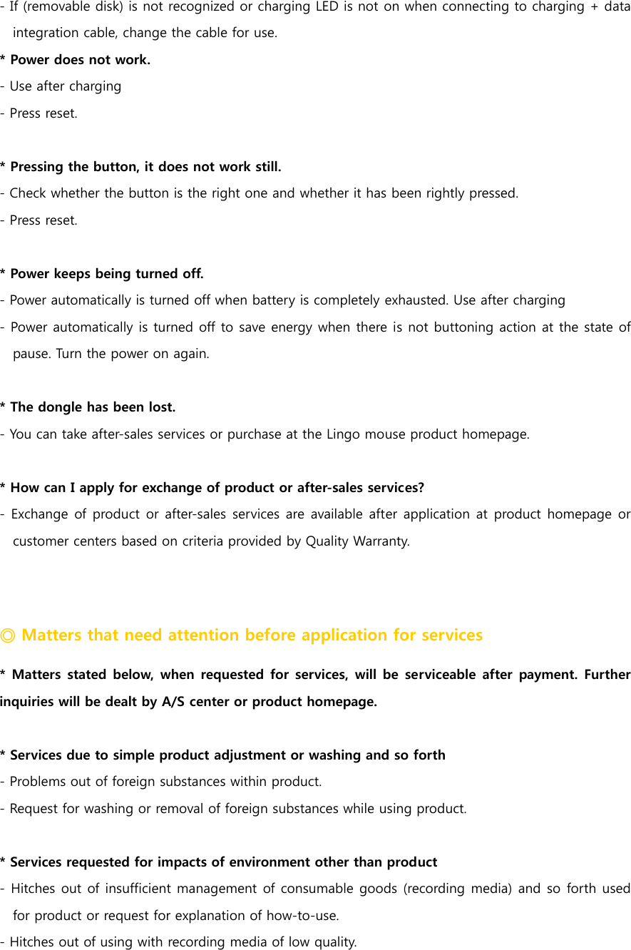 - If (removable disk) is not recognized or charging LED is not on when connecting to charging + data integration cable, change the cable for use.   * Power does not work.   - Use after charging - Press reset.  * Pressing the button, it does not work still. - Check whether the button is the right one and whether it has been rightly pressed.   - Press reset.    * Power keeps being turned off.   - Power automatically is turned off when battery is completely exhausted. Use after charging - Power automatically is turned off to save energy when there is not buttoning action at the state of pause. Turn the power on again.    * The dongle has been lost. - You can take after-sales services or purchase at the Lingo mouse product homepage.   * How can I apply for exchange of product or after-sales services? - Exchange  of product  or after-sales services  are available after application at  product homepage or customer centers based on criteria provided by Quality Warranty.   ◎ Matters that need attention before application for services   * Matters  stated  below, when  requested  for  services,  will  be  serviceable  after  payment.  Further inquiries will be dealt by A/S center or product homepage.    * Services due to simple product adjustment or washing and so forth - Problems out of foreign substances within product. - Request for washing or removal of foreign substances while using product.  * Services requested for impacts of environment other than product - Hitches out of insufficient management of consumable goods (recording media) and so forth used for product or request for explanation of how-to-use. - Hitches out of using with recording media of low quality.   