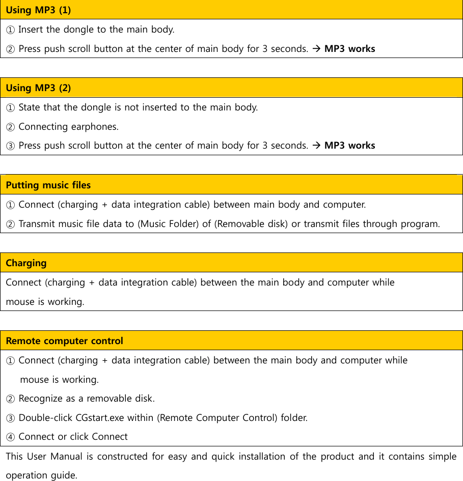 Using MP3 (1)     ① Insert the dongle to the main body. ② Press push scroll button at the center of main body for 3 seconds. &AElig; MP3 works   Using MP3 (2)     ① State that the dongle is not inserted to the main body. ② Connecting earphones. ③ Press push scroll button at the center of main body for 3 seconds. &AElig; MP3 works  Putting music files ① Connect (charging + data integration cable) between main body and computer. ② Transmit music file data to (Music Folder) of (Removable disk) or transmit files through program.       Charging   Connect (charging + data integration cable) between the main body and computer while   mouse is working.    Remote computer control     ① Connect (charging + data integration cable) between the main body and computer while   mouse is working. ② Recognize as a removable disk. ③ Double-click CGstart.exe within (Remote Computer Control) folder. ④ Connect or click Connect   This User Manual is constructed for easy and quick installation of the product and it contains simple operation guide.   