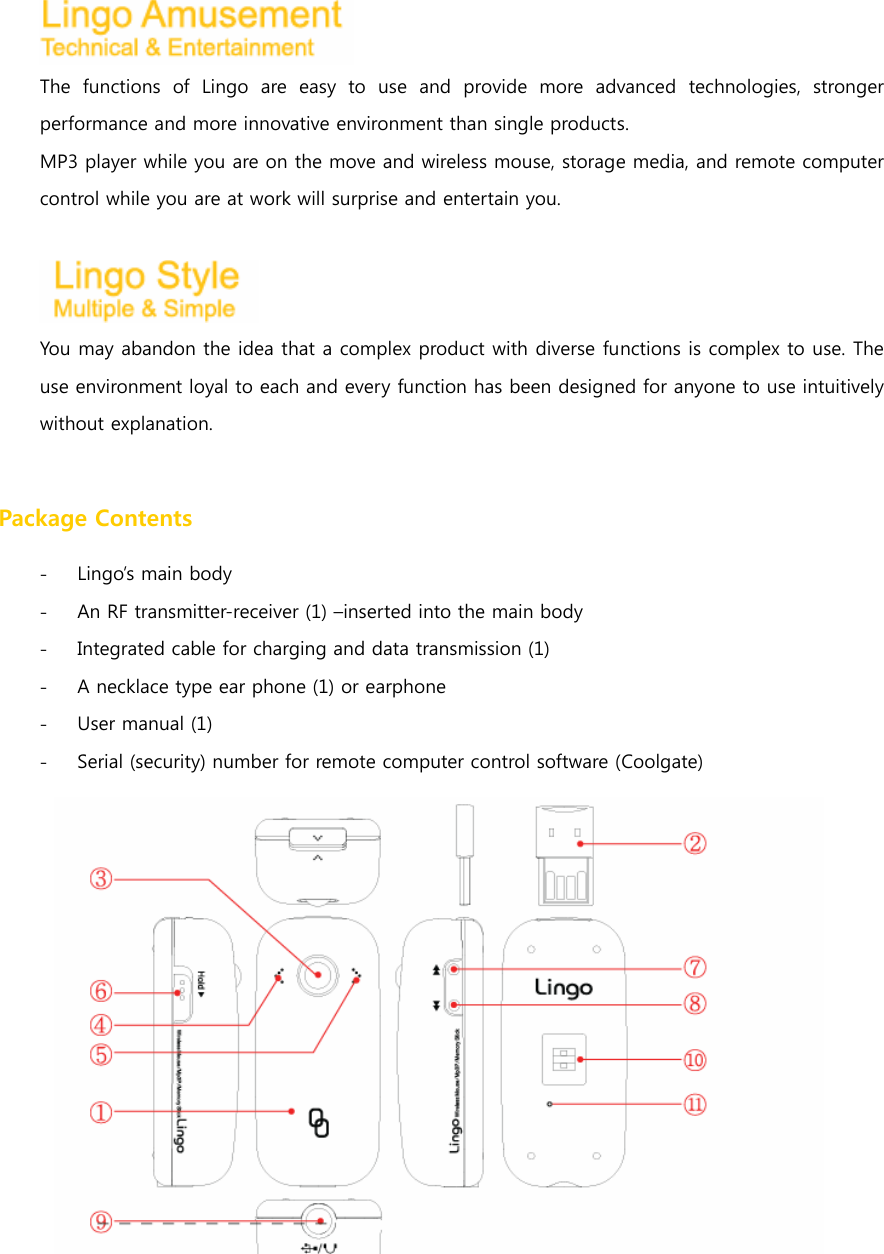  The functions of Lingo are easy to use and provide more advanced  technologies,  stronger performance and more innovative environment than single products. MP3 player while you are on the move and wireless mouse, storage media, and remote computer control while you are at work will surprise and entertain you.   You may abandon the idea that a complex product with diverse functions is complex to use. The use environment loyal to each and every function has been designed for anyone to use intuitively without explanation.    Package Contents - Lingo&rsquo;s main body - An RF transmitter-receiver (1) &ndash;inserted into the main body - Integrated cable for charging and data transmission (1) - A necklace type ear phone (1) or earphone - User manual (1) - Serial (security) number for remote computer control software (Coolgate)                