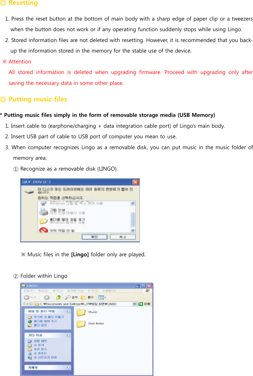 ◎ Resetting 1. Press the reset button at the bottom of main body with a sharp edge of paper clip or a tweezers when the button does not work or if any operating function suddenly stops while using Lingo. 2. Stored information files are not deleted with resetting. However, it is recommended that you back-up the information stored in the memory for the stable use of the device.      ※ Attention   All stored information is deleted when upgrading firmware. Proceed  with  upgrading  only  after saving the necessary data in some other place.   ◎ Putting music files   * Putting music files simply in the form of removable storage media (USB Memory) 1. Insert cable to (earphone/charging + data integration cable port) of Lingo&rsquo;s main body.   2. Insert USB part of cable to USB port of computer you mean to use. 3. When computer recognizes Lingo as a removable disk, you can put music in the music folder of memory area.   ① Recognize as a removable disk (LINGO)  ※ Music files in the [Lingo] folder only are played.  ② Folder within Lingo  
