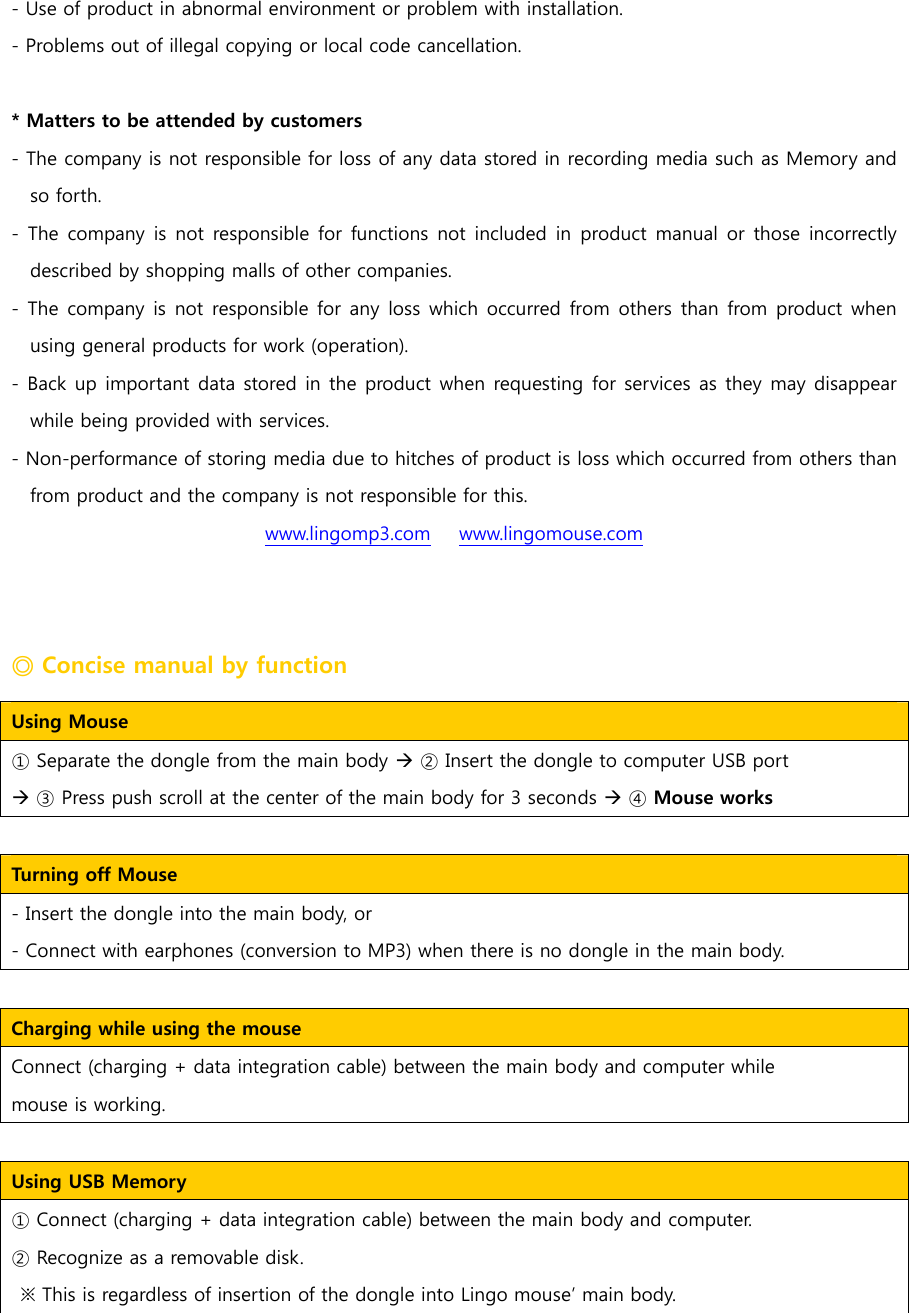 - Use of product in abnormal environment or problem with installation. - Problems out of illegal copying or local code cancellation.      * Matters to be attended by customers - The company is not responsible for loss of any data stored in recording media such as Memory and so forth. - The company is  not  responsible for functions not  included  in  product manual or  those incorrectly described by shopping malls of other companies.   - The company is not responsible for any loss which occurred from  others  than  from product when using general products for work (operation).   - Back up important data stored in the product when requesting for services as they may disappear while being provided with services.    - Non-performance of storing media due to hitches of product is loss which occurred from others than from product and the company is not responsible for this.  www.lingomp3.com   www.lingomouse.com ◎ Concise manual by function Using Mouse   ① Separate the dongle from the main body &AElig; ② Insert the dongle to computer USB port &AElig; ③ Press push scroll at the center of the main body for 3 seconds &AElig; ④ Mouse works   Turning off Mouse   - Insert the dongle into the main body, or - Connect with earphones (conversion to MP3) when there is no dongle in the main body.    Charging while using the mouse   Connect (charging + data integration cable) between the main body and computer while   mouse is working.    Using USB Memory     ① Connect (charging + data integration cable) between the main body and computer. ② Recognize as a removable disk.   ※ This is regardless of insertion of the dongle into Lingo mouse&rsquo; main body.    
