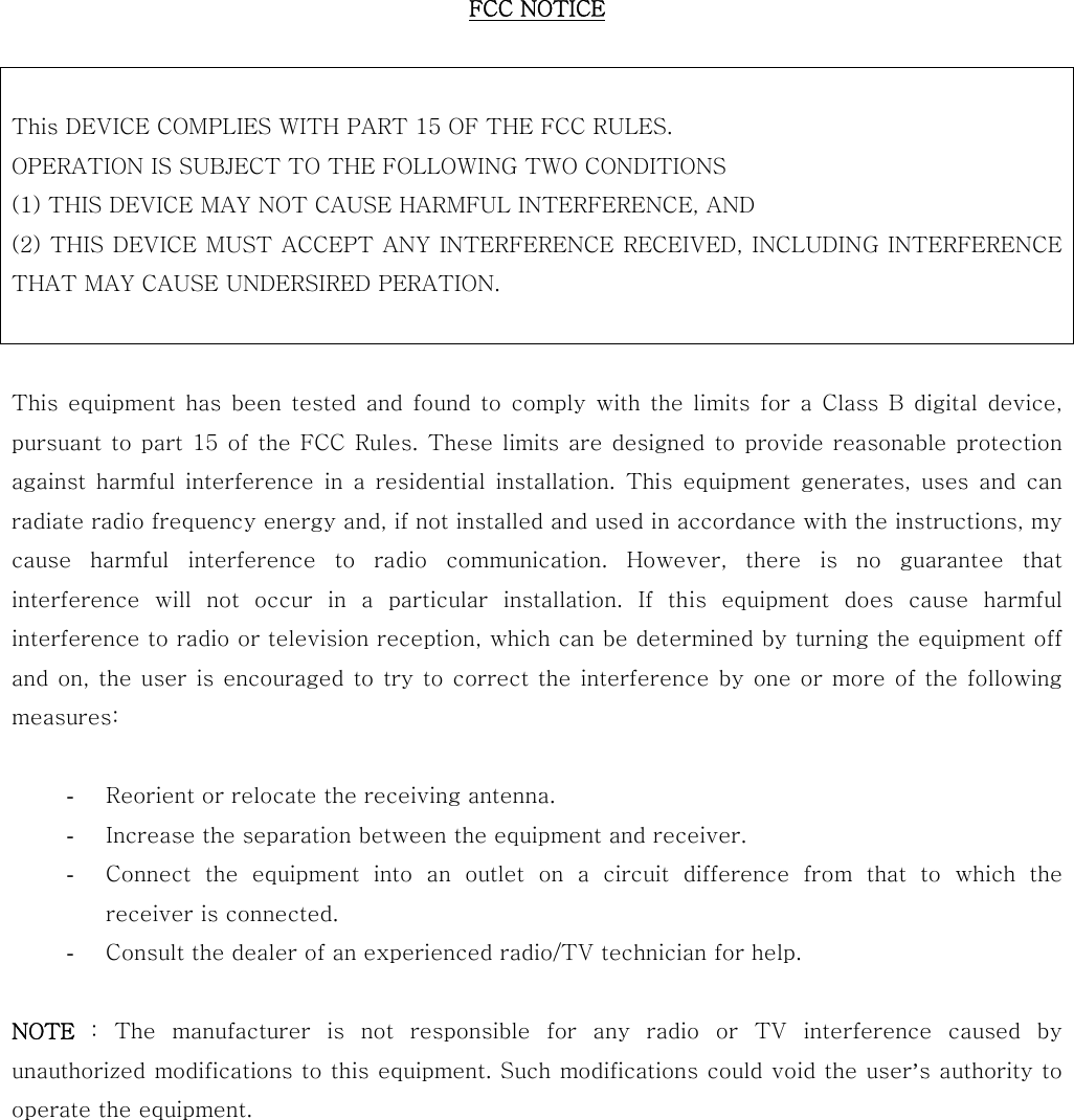 FCC NOTICE   This DEVICE COMPLIES WITH PART 15 OF THE FCC RULES. OPERATION IS SUBJECT TO THE FOLLOWING TWO CONDITIONS   (1) THIS DEVICE MAY NOT CAUSE HARMFUL INTERFERENCE, AND   (2) THIS DEVICE MUST ACCEPT ANY INTERFERENCE RECEIVED, INCLUDING INTERFERENCE THAT MAY CAUSE UNDERSIRED PERATION.   This  equipment  has  been tested  and  found to  comply  with the  limits  for a  Class  B  digital  device, pursuant to part 15 of the FCC Rules. These limits are designed to  provide reasonable protection against  harmful  interference  in  a  residential  installation.  This  equipment  generates,  uses  and  can radiate radio frequency energy and, if not installed and used in accordance with the instructions, my cause  harmful  interference  to  radio  communication.  However,  there  is  no  guarantee  that interference  will  not  occur  in  a  particular  installation.  If  this  equipment  does  cause  harmful interference to radio or television reception, which can be determined by turning the equipment off and on, the user  is encouraged to try to correct the  interference by  one or more  of the following measures:  - Reorient or relocate the receiving antenna. - Increase the separation between the equipment and receiver. - Connect the equipment into an outlet on a circuit difference from  that  to  which  the receiver is connected. - Consult the dealer of an experienced radio/TV technician for help.  NOTE : The manufacturer is not responsible for any radio or TV interference  caused  by unauthorized modifications to this equipment. Such modifications could void the user&rsquo;s authority to operate the equipment.  