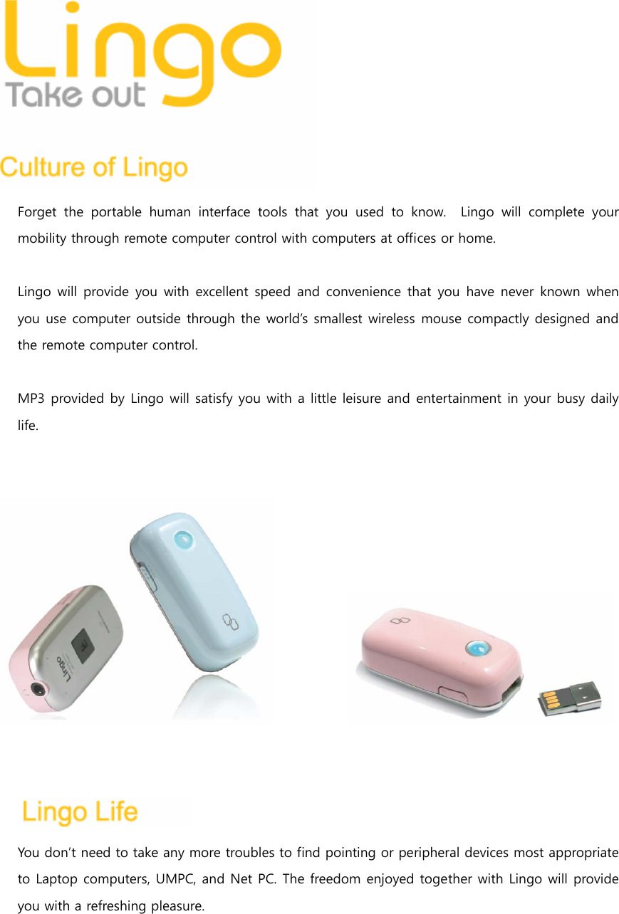 Forget the portable human interface tools that you used to know.    Lingo  will  complete  your mobility through remote computer control with computers at offices or home.  Lingo will provide you  with  excellent  speed  and  convenience  that  you  have never known when you use computer outside through the world&rsquo;s smallest wireless mouse compactly designed and the remote computer control.      MP3 provided by Lingo will satisfy you with a little leisure and entertainment in your busy daily life.              You don&rsquo;t need to take any more troubles to find pointing or peripheral devices most appropriate to Laptop computers, UMPC, and Net PC. The freedom enjoyed together with Lingo will provide you with a refreshing pleasure.  