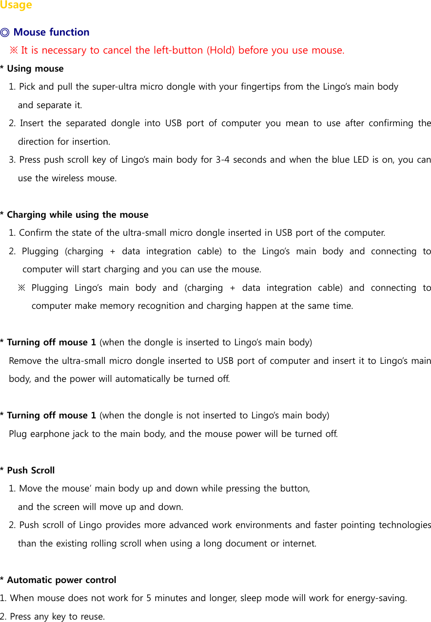Usage ◎ Mouse function ※ It is necessary to cancel the left-button (Hold) before you use mouse. * Using mouse 1. Pick and pull the super-ultra micro dongle with your fingertips from the Lingo&rsquo;s main body   and separate it. 2.  Insert  the  separated  dongle  into  USB  port  of  computer you  mean  to  use  after  confirming  the direction for insertion. 3. Press push scroll key of Lingo&rsquo;s main body for 3-4 seconds and when the blue LED is on, you can use the wireless mouse.  * Charging while using the mouse 1. Confirm the state of the ultra-small micro dongle inserted in USB port of the computer. 2. Plugging (charging + data integration cable) to the Lingo&rsquo;s main  body  and  connecting  to computer will start charging and you can use the mouse. ※ Plugging Lingo&rsquo;s main body and (charging + data integration cable)  and  connecting  to computer make memory recognition and charging happen at the same time.    * Turning off mouse 1 (when the dongle is inserted to Lingo&rsquo;s main body) Remove the ultra-small micro dongle inserted to USB port of computer and insert it to Lingo&rsquo;s main body, and the power will automatically be turned off.  * Turning off mouse 1 (when the dongle is not inserted to Lingo&rsquo;s main body) Plug earphone jack to the main body, and the mouse power will be turned off.    * Push Scroll 1. Move the mouse&rsquo; main body up and down while pressing the button,   and the screen will move up and down.   2. Push scroll of Lingo provides more advanced work environments and faster pointing technologies than the existing rolling scroll when using a long document or internet.   * Automatic power control 1. When mouse does not work for 5 minutes and longer, sleep mode will work for energy-saving. 2. Press any key to reuse.    