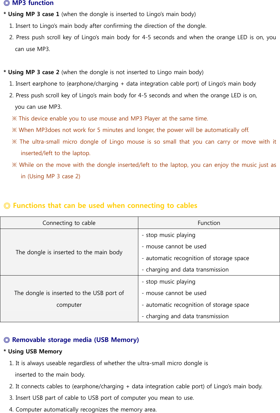 ◎ MP3 function * Using MP 3 case 1 (when the dongle is inserted to Lingo&rsquo;s main body) 1. Insert to Lingo&rsquo;s main body after confirming the direction of the dongle.   2. Press push scroll key of Lingo&rsquo;s main body for 4-5 seconds and when the orange LED is on, you can use MP3.    * Using MP 3 case 2 (when the dongle is not inserted to Lingo main body) 1. Insert earphone to (earphone/charging + data integration cable port) of Lingo&rsquo;s main body 2. Press push scroll key of Lingo&rsquo;s main body for 4-5 seconds and when the orange LED is on,   you can use MP3.   ※ This device enable you to use mouse and MP3 Player at the same time.   ※ When MP3does not work for 5 minutes and longer, the power will be automatically off.   ※  The  ultra-small  micro  dongle  of  Lingo  mouse  is  so  small  that  you  can  carry  or  move  with  it inserted/left to the laptop. ※ While on the move with the dongle inserted/left to the laptop, you can enjoy the music just as in (Using MP 3 case 2)    ◎ Functions that can be used when connecting to cables Connecting to cable  Function The dongle is inserted to the main body - stop music playing - mouse cannot be used - automatic recognition of storage space - charging and data transmission The dongle is inserted to the USB port of computer - stop music playing - mouse cannot be used - automatic recognition of storage space - charging and data transmission  ◎ Removable storage media (USB Memory)   * Using USB Memory 1. It is always useable regardless of whether the ultra-small micro dongle is   inserted to the main body. 2. It connects cables to (earphone/charging + data integration cable port) of Lingo&rsquo;s main body. 3. Insert USB part of cable to USB port of computer you mean to use.   4. Computer automatically recognizes the memory area.   