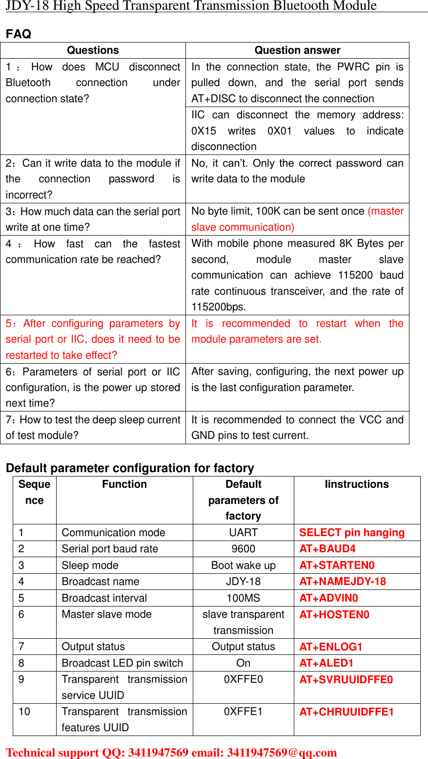 JDY-18 High Speed Transparent Transmission Bluetooth Module                                     Technical support QQ: 3411947569 email: 3411947569@qq.com   FAQ Questions  Question answer 1：How  does  MCU  disconnect Bluetooth  connection  under connection state?    In  the  connection  state,  the  PWRC  pin  is pulled  down,  and  the  serial  port  sends AT+DISC to disconnect the connection IIC  can  disconnect  the  memory  address: 0X15  writes  0X01  values  to  indicate disconnection 2：Can it write data to the module if the  connection  password  is incorrect? No,  it  can’t.  Only  the  correct  password  can write data to the module 3：How much data can the serial port write at one time? No byte limit, 100K can be sent once (master slave communication) 4：How  fast  can  the  fastest communication rate be reached? With mobile phone measured 8K Bytes per second,  module  master  slave communication  can  achieve  115200  baud rate continuous  transceiver,  and  the rate of 115200bps. 5：After  configuring  parameters  by serial port or IIC, does it need to be restarted to take effect? It  is  recommended  to  restart  when  the module parameters are set. 6：Parameters  of  serial  port  or  IIC configuration, is the power up stored next time? After saving, configuring, the next power up is the last configuration parameter. 7：How to test the deep sleep current of test module? It is recommended to connect the VCC and GND pins to test current.  Default parameter configuration for factory Sequence Function  Default parameters of factory Iinstructions 1  Communication mode  UART  SELECT pin hanging 2  Serial port baud rate  9600 AT+BAUD4 3  Sleep mode  Boot wake up  AT+STARTEN0 4  Broadcast name  JDY-18  AT+NAMEJDY-18 5  Broadcast interval  100MS        AT+ADVIN0 6  Master slave mode  slave transparent transmission AT+HOSTEN0 7  Output status  Output status  AT+ENLOG1 8  Broadcast LED pin switch  On AT+ALED1 9  Transparent  transmission service UUID 0XFFE0  AT+SVRUUIDFFE0 10  Transparent  transmission features UUID 0XFFE1  AT+CHRUUIDFFE1 