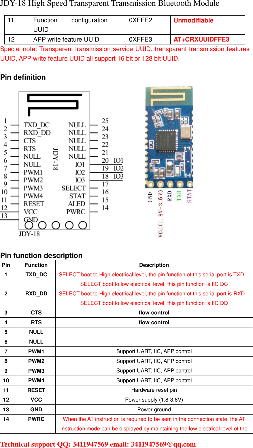 JDY-18 High Speed Transparent Transmission Bluetooth Module                                     Technical support QQ: 3411947569 email: 3411947569@qq.com   11  Function  configuration UUID 0XFFE2  Unmodifiable 12  APP write feature UUID  0XFFE3  AT+CRXUUIDFFE3 Special note: Transparent transmission service UUID, transparent transmission features UUID, APP write feature UUID all support 16 bit or 128 bit UUID.  Pin definition          Pin function description Pin  Function  Description 1  TXD_DC  SELECT boot to High electrical level, the pin function of this serial port is TXD SELECT boot to low electrical level, this pin function is IIC DC 2  RXD_DD  SELECT boot to High electrical level, the pin function of this serial port is RXD SELECT boot to low electrical level, this pin function is IIC DD 3  CTS  flow control 4  RTS  flow control 5  NULL   6  NULL   7  PWM1  Support UART, IIC, APP control 8  PWM2  Support UART, IIC, APP control 9  PWM3  Support UART, IIC, APP control 10  PWM4  Support UART, IIC, APP control 11  RESET  Hardware reset pin 12  VCC  Power supply (1.8-3.6V) 13  GND  Power ground 14  PWRC  When the AT instruction is required to be sent in the connection state, the AT instruction mode can be displayed by maintaining the low electrical level of the 