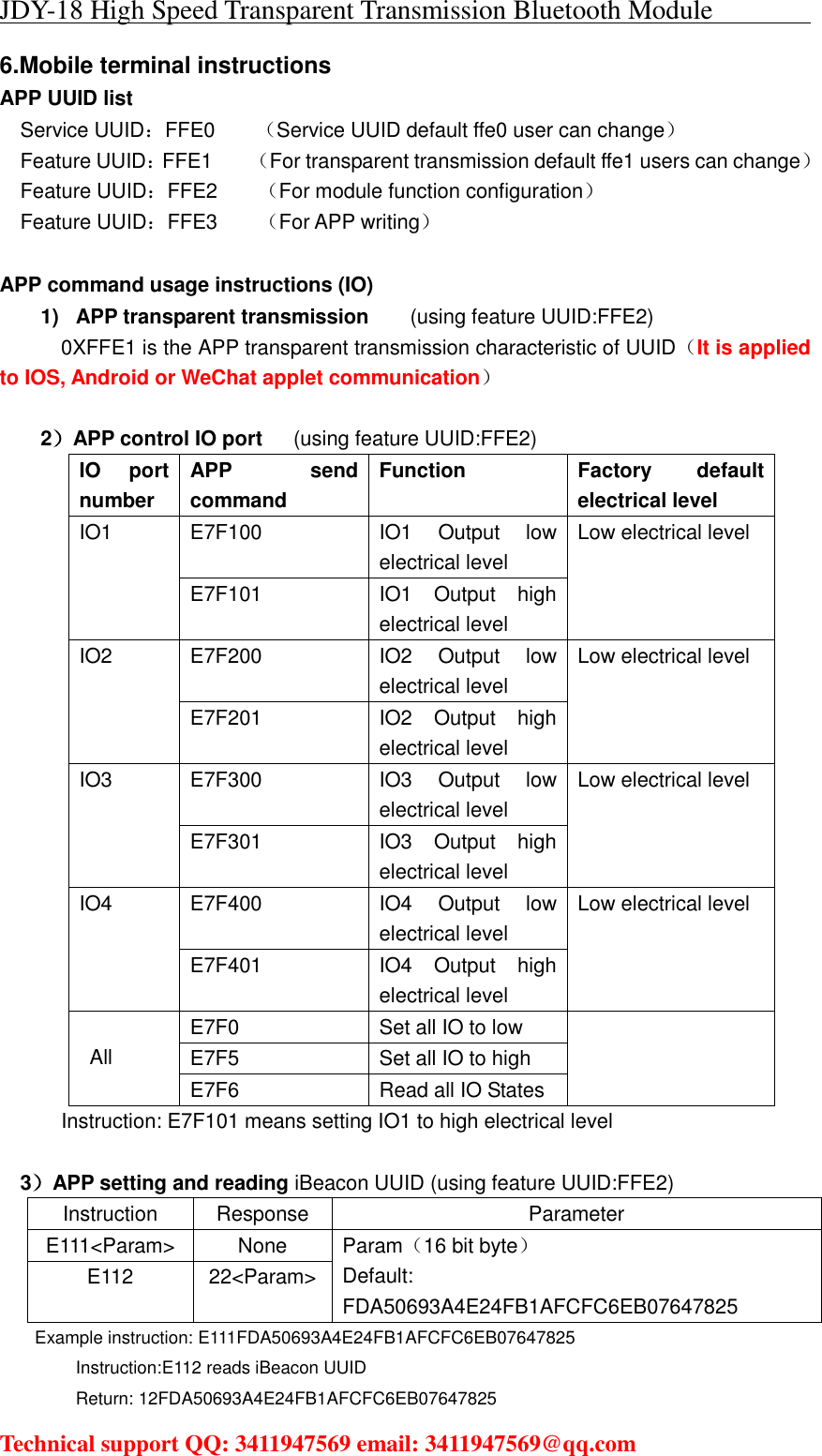 JDY-18 High Speed Transparent Transmission Bluetooth Module                                     Technical support QQ: 3411947569 email: 3411947569@qq.com   6.Mobile terminal instructions APP UUID list Service UUID：FFE0        （Service UUID default ffe0 user can change） Feature UUID：FFE1       （For transparent transmission default ffe1 users can change）Feature UUID：FFE2        （For module function configuration） Feature UUID：FFE3        （For APP writing）  APP command usage instructions (IO) 1)  APP transparent transmission    (using feature UUID:FFE2)   0XFFE1 is the APP transparent transmission characteristic of UUID（It is applied to IOS, Android or WeChat applet communication）  2）APP control IO port   (using feature UUID:FFE2) IO  port number APP send command Function Factory  default electrical level IO1  E7F100 IO1  Output  low electrical level Low electrical level E7F101 IO1  Output  high electrical level IO2  E7F200 IO2  Output  low electrical level Low electrical level E7F201 IO2  Output  high electrical level IO3  E7F300 IO3  Output  low electrical level Low electrical level E7F301 IO3  Output  high electrical level IO4  E7F400 IO4  Output  low electrical level Low electrical level E7F401 IO4  Output  high electrical level  All E7F0 Set all IO to low  E7F5 Set all IO to high E7F6 Read all IO States Instruction: E7F101 means setting IO1 to high electrical level  3）APP setting and reading iBeacon UUID (using feature UUID:FFE2) Instruction Response Parameter E111&lt;Param&gt; None Param（16 bit byte） Default: FDA50693A4E24FB1AFCFC6EB07647825 E112 22&lt;Param&gt; Example instruction: E111FDA50693A4E24FB1AFCFC6EB07647825 Instruction:E112 reads iBeacon UUID Return: 12FDA50693A4E24FB1AFCFC6EB07647825 