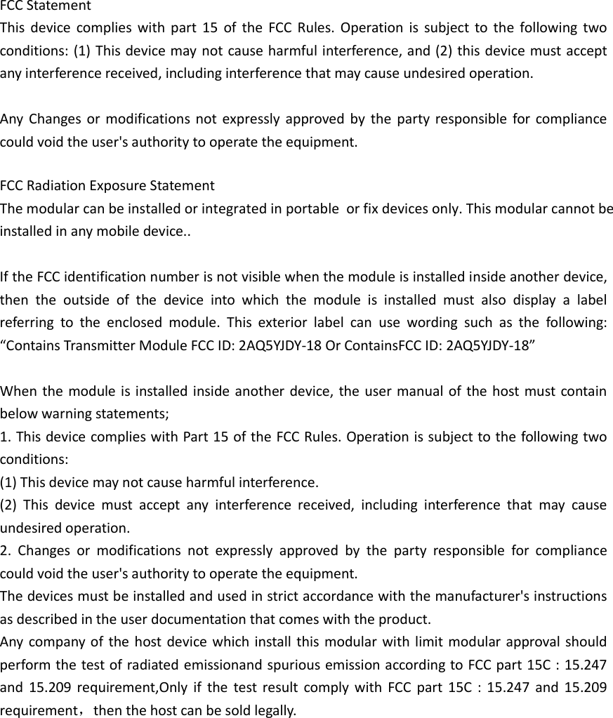  FCC Statement This  device  complies  with  part  15  of  the  FCC  Rules.  Operation  is  subject  to  the  following  two conditions: (1) This device may not cause harmful interference, and (2) this device must accept any interference received, including interference that may cause undesired operation.  Any  Changes or  modifications  not  expressly  approved  by  the  party responsible for  compliance could void the user&apos;s authority to operate the equipment.   FCC Radiation Exposure Statement The modular can be installed or integrated in portable  or fix devices only. This modular cannot be installed in any mobile device..    If the FCC identification number is not visible when the module is installed inside another device, then  the  outside  of  the  device  into  which  the  module  is  installed  must  also  display  a  label referring  to  the  enclosed  module.  This  exterior  label  can  use  wording  such  as  the  following: “Contains Transmitter Module FCC ID: 2AQ5YJDY-18 Or ContainsFCC ID: 2AQ5YJDY-18”  When the module is  installed inside another device, the user manual of  the host must contain below warning statements; 1. This device complies with Part 15 of the FCC Rules. Operation is subject to the following two conditions: (1) This device may not cause harmful interference. (2)  This  device  must  accept  any  interference  received,  including  interference  that  may  cause undesired operation. 2.  Changes  or  modifications  not  expressly  approved  by  the  party  responsible  for  compliance could void the user&apos;s authority to operate the equipment. The devices must be installed and used in strict accordance with the manufacturer&apos;s instructions as described in the user documentation that comes with the product. Any  company  of  the  host  device which install  this  modular  with limit  modular approval should perform the test of radiated emissionand spurious emission according to FCC part 15C : 15.247 and  15.209  requirement,Only  if  the  test  result  comply  with  FCC  part  15C  :  15.247  and  15.209 requirement，then the host can be sold legally.  