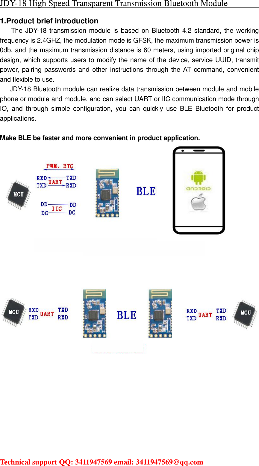 JDY-18 High Speed Transparent Transmission Bluetooth Module                                     Technical support QQ: 3411947569 email: 3411947569@qq.com   1.Product brief introduction      The  JDY-18  transmission module is  based on  Bluetooth 4.2  standard,  the  working frequency is 2.4GHZ, the modulation mode is GFSK, the maximum transmission power is 0db, and the maximum transmission distance is 60 meters, using imported original chip design, which supports users to modify the name of the device, service UUID, transmit power,  pairing passwords  and  other  instructions through the  AT command, convenient and flexible to use. JDY-18 Bluetooth module can realize data transmission between module and mobile phone or module and module, and can select UART or IIC communication mode through IO,  and  through  simple  configuration,  you  can  quickly  use  BLE  Bluetooth  for  product applications.  Make BLE be faster and more convenient in product application.      