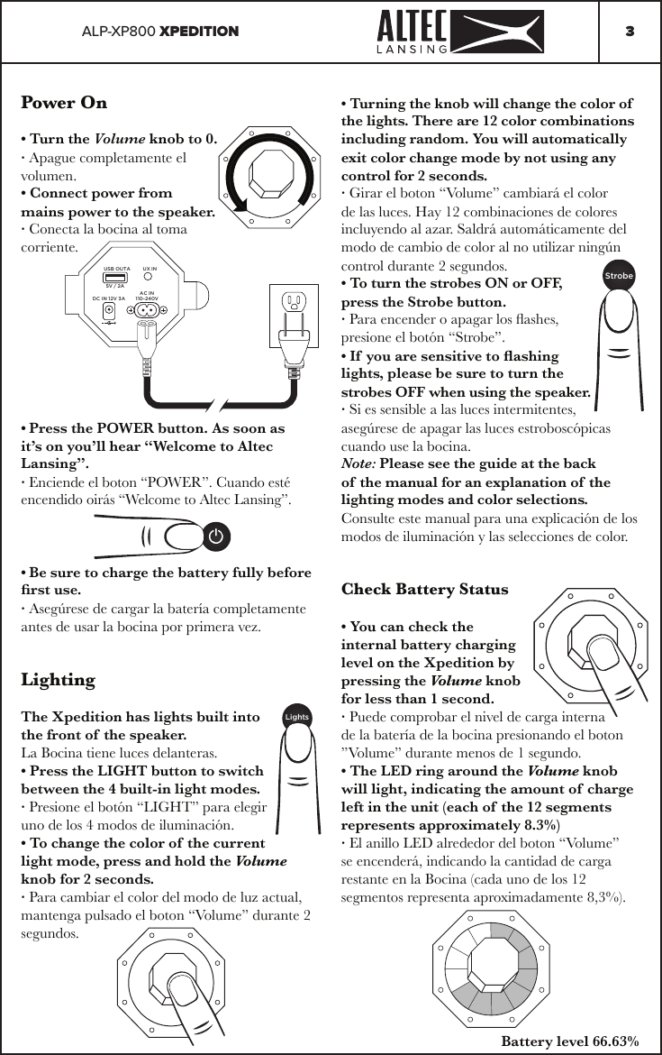 ALP-XP800 XPEDITION 3Power On• Turn the Volume knob to 0.· Apague completamente el volumen.• Connect power from mains power to the speaker.· Conecta la bocina al toma corriente.• Press the POWER button. As soon as it’s on you’ll hear “Welcome to Altec Lansing”.· Enciende el boton “POWER”. Cuando esté encendido oirás “Welcome to Altec Lansing”.• Be sure to charge the battery fully before rst use.· Asegúrese de cargar la batería completamente antes de usar la bocina por primera vez.LightingThe Xpedition has lights built into the front of the speaker.La Bocina tiene luces delanteras.• Press the LIGHT button to switch between the 4 built-in light modes.· Presione el botón “LIGHT” para elegir uno de los 4 modos de iluminación.• To change the color of the current light mode, press and hold the Volume knob for 2 seconds.· Para cambiar el color del modo de luz actual, mantenga pulsado el boton “Volume” durante 2 segundos.USB OUTA UX INDC IN 12V 3AAC IN110-240V5V / 2A• Turning the knob will change the color of  the lights. There are 12 color combinations including random. You will automatically exit color change mode by not using any control for 2 seconds.· Girar el boton “Volume” cambiará el color de las luces. Hay 12 combinaciones de colores incluyendo al azar. Saldrá automáticamente del modo de cambio de color al no utilizar ningún control durante 2 segundos.• To turn the strobes ON or OFF, press the Strobe button.· Para encender o apagar los ashes, presione el botón “Strobe”.• If you are sensitive to ashing lights, please be sure to turn the strobes OFF when using the speaker.· Si es sensible a las luces intermitentes, asegúrese de apagar las luces estroboscópicas cuando use la bocina.Note: Please see the guide at the back of the manual for an explanation of the lighting modes and color selections.Consulte este manual para una explicación de los modos de iluminación y las selecciones de color.LightsStrobeCheck Battery Status• You can check the internal battery charging level on the Xpedition by pressing the Volume knob for less than 1 second.· Puede comprobar el nivel de carga interna de la batería de la bocina presionando el boton ”Volume” durante menos de 1 segundo.• The LED ring around the Volume knob will light, indicating the amount of charge left in the unit (each of the 12 segments represents approximately 8.3%)· El anillo LED alrededor del boton “Volume” se encenderá, indicando la cantidad de carga restante en la Bocina (cada uno de los 12 segmentos representa aproximadamente 8,3%).Battery level 66.63%