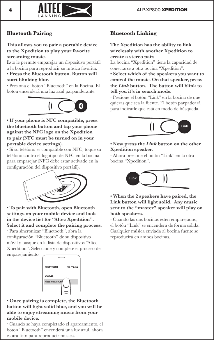 ALP-XP800 XPEDITION4Bluetooth LinkingThe Xpedition has the ability to link wirelessly with another Xpedition to create a stereo pair.La bocina “Xpedition” tiene la capacidad de conectarse a otra bocina “Xpedition”.• Select which of the speakers you want to control the music. On that speaker, press the Link button.  The button will blink to tell you it’s in search mode.· Presione el botón “Link” en la bocina de que quieras que sea la fuente. El botón parpadeará para indicarle que está en modo de búsqueda.• Now press the Link button on the other Xpedition speaker.· Ahora presione el botón “Link” en la otra bocina “Xpedition”.• When the 2 speakers have paired, the Link button will light solid.  Any music sent to the “master” speaker will play on both speakers.· Cuando las dos bocinas estén emparejados, el botón “Link” se encenderá de forma sólida. Cualquier música enviada al bocina fuente se reproducirá en ambos bocinas.Bluetooth PairingThis allows you to pair a portable device to the Xpedition to play your favorite streaming music.Esto le permite emparejar un dispositivo portátil a la bocina para reproducir su música favorita.• Press the Bluetooth button. Button will start blinking blue.· Presiona el boton “Bluetooth” en la Bocina. El boton encenderá una luz azul parpanderante.• If your phone is NFC compatible, press the bluetooth button and tap your phone against the NFC logo on the Xpedition to pair (NFC must be turned on in your portable device settings).· Si su teléfono es compatible con NFC, toque su teléfono contra el logotipo de NFC en la bocina para emparejar (NFC debe estar activado en la conguración del dispositivo portátil).• To pair with Bluetooth, open Bluetooth settings on your mobile device and look in the device list for “Altec Xpedition”.  Select it and complete the pairing process.· Para sincronizar “Bluetooth”, abra la conguración “Bluetooth” de su dispositivo móvil y busque en la lista de dispositivos “Altec Xpedition”. Seleccione y complete el proceso de emparejamiento.• Once pairing is complete, the Bluetooth button will light solid blue, and you will be able to enjoy streaming music from your mobile device.· Cuando se haya completado el apareamiento, el boton “Bluetooth” encenderá una luz azul, ahora estara listo para reproducir musica.BLUETOOTHOFF  ONDEVICESAltec XPEDITIONLinkLink
