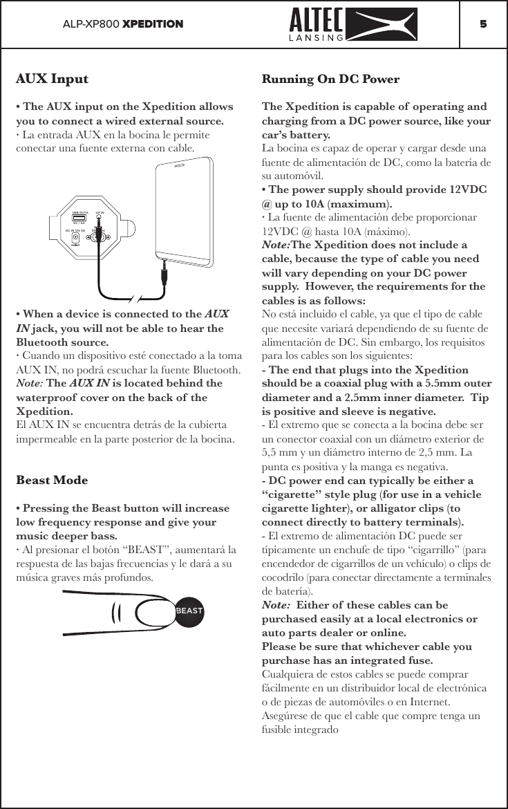 ALP-XP800 XPEDITION 5AUX Input• The AUX input on the Xpedition allows you to connect a wired external source.· La entrada AUX en la bocina le permite conectar una fuente externa con cable.• When a device is connected to the AUX IN jack, you will not be able to hear the Bluetooth source.· Cuando un dispositivo esté conectado a la toma AUX IN, no podrá escuchar la fuente Bluetooth.Note: The AUX IN is located behind the waterproof  cover on the back of the Xpedition.El AUX IN se encuentra detrás de la cubierta impermeable en la parte posterior de la bocina.Beast Mode• Pressing the Beast button will increase low frequency response and give your music deeper bass.· Al presionar el botón “BEAST”, aumentará la respuesta de las bajas frecuencias y le dará a su música graves más profundos.BEASTUSB OUTA UX INDC IN 12V 3AAC IN110-240V5V / 2ARunning On DC PowerThe Xpedition is capable of  operating and charging from a DC power source, like your car’s battery.  La bocina es capaz de operar y cargar desde una fuente de alimentación de DC, como la batería de su automóvil. • The power supply should provide 12VDC @ up to 10A (maximum). · La fuente de alimentación debe proporcionar 12VDC @ hasta 10A (máximo).Note:The Xpedition does not include a cable, because the type of cable you need will vary depending on your DC power supply.  However, the requirements for the cables is as follows:No está incluido el cable, ya que el tipo de cable que necesite variará dependiendo de su fuente de alimentación de DC. Sin embargo, los requisitos para los cables son los siguientes:- The end that plugs into the Xpedition should be a coaxial plug with a 5.5mm outer diameter and a 2.5mm inner diameter.  Tip is positive and sleeve is negative.- El extremo que se conecta a la bocina debe ser un conector coaxial con un diámetro exterior de 5,5 mm y un diámetro interno de 2,5 mm. La punta es positiva y la manga es negativa.- DC power end can typically be either a “cigarette” style plug (for use in a vehicle cigarette lighter), or alligator clips (to connect directly to battery terminals).- El extremo de alimentación DC puede ser típicamente un enchufe de tipo “cigarrillo” (para encendedor de cigarrillos de un vehículo) o clips de cocodrilo (para conectar directamente a terminales de batería).Note:  Either of these cables can be purchased easily at a local electronics or auto parts dealer or online.Please be sure that whichever cable you purchase has an integrated fuse.Cualquiera de estos cables se puede comprar fácilmente en un distribuidor local de electrónica o de piezas de automóviles o en Internet.Asegúrese de que el cable que compre tenga un fusible integrado