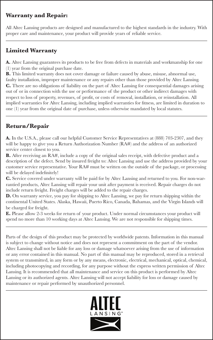 Limited WarrantyA. Altec Lansing guarantees its products to be free from defects in materials and workmanship for one (1) year from the original purchase date. B. This limited warranty does not cover damage or failure caused by abuse, misuse, abnormal use, faulty installation, improper maintenance or any repairs other than those provided by Altec Lansing.C. There are no obligations of  liability on the part of  Altec Lansing for consequential damages arising out of  or in connection with the use or performance of  the product or other indirect damages with respect to loss of  property, revenues, of  prot, or costs of  removal, installation, or reinstallation. All implied warranties for Altec Lansing, including implied warranties for tness, are limited in duration to one (1) year from the original date of  purchase, unless otherwise mandated by local statutes.Return/RepairA. In the U.S.A., please call our helpful Customer Service Representatives at (888) 703-2307, and they will be happy to give you a Return Authorization Number (RA#) and the address of  an authorized service center closest to you.B. After receiving an RA#, include a copy of the original sales receipt, with defective product and a description of  the defect. Send by insured freight to: Altec Lansing and use the address provided by your customer service representative. Your RA# must be written on the outside of  the package, or processing will be delayed indenitely!C. Service covered under warranty will be paid for by Altec Lansing and returned to you. For non-war-rantied products, Altec Lansing will repair your unit after payment is received. Repair charges do not include return freight. Freight charges will be added to the repair charges.D. On warranty service, you pay for shipping to Altec Lansing, we pay for return shipping within the continental United States. Alaska, Hawaii, Puerto Rico, Canada, Bahamas, and the Virgin Islands will be charged for freight.E. Please allow 2-3 weeks for return of  your product. Under normal circumstances your product will spend no more than 10 working days at Altec Lansing. We are not responsible for shipping times.Parts of the design of  this product may be protected by worldwide patents. Information in this manual is subject to change without notice and does not represent a commitment on the part of the vendor. Altec Lansing shall not be liable for any loss or damage whatsoever arising from the use of  information or any error contained in this manual. No part of  this manual may be reproduced, stored in a retrieval system or transmitted, in any form or by any means, electronic, electrical, mechanical, optical, chemical, including photocopying and recording, for any purpose without the express written permission of  Altec Lansing. It is recommended that all maintenance and service on this product is performed by Altec Lansing or its authorized agents. Altec Lansing will not accept liability for loss or damage caused by maintenance or repair performed by unauthorized personnel.Warranty and Repair:All Altec Lansing products are designed and manufactured to the highest standards in the industry. With proper care and maintenance, your product will provide years of  reliable service.