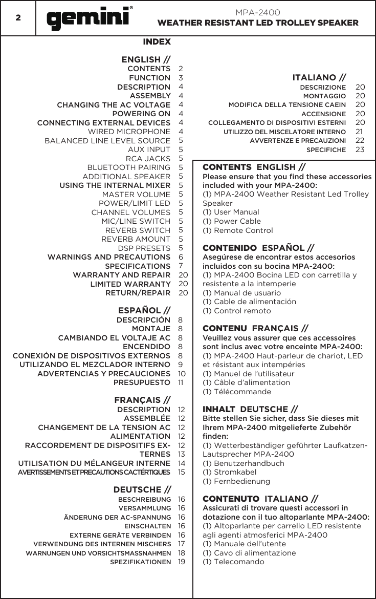 2MPA-2400WEATHER RESISTANT LED TROLLEY SPEAKERINDEXENGLISH //CONTENTSFUNCTIONDESCRIPTIONASSEMBLYCHANGING THE AC VOLTAGEPOWERING ONCONNECTING EXTERNAL DEVICESWIRED MICROPHONEBALANCED LINE LEVEL SOURCEAUX INPUTRCA JACKSBLUETOOTH PAIRINGADDITIONAL SPEAKERUSING THE INTERNAL MIXERMASTER VOLUMEPOWER/LIMIT LEDCHANNEL VOLUMESMIC/LINE SWITCHREVERB SWITCHREVERB AMOUNTDSP PRESETSWARNINGS AND PRECAUTIONSSPECIFICATIONSWARRANTY AND REPAIRLIMITED WARRANTYRETURN/REPAIRESPAÑOL //DESCRIPCIÓNMONTAJECAMBIANDO EL VOLTAJE ACENCENDIDOCONEXIÓN DE DISPOSITIVOS EXTERNOSUTILIZANDO EL MEZCLADOR INTERNOADVERTENCIAS Y PRECAUCIONESPRESUPUESTOFRANÇAIS //DESCRIPTIONASSEMBLÉECHANGEMENT DE LA TENSION ACALIMENTATIONRACCORDEMENT DE DISPOSITIFS EX-TERNESUTILISATION DU MÉLANGEUR INTERNEAVERTISSEMENTS ET PRECAUTIONS CACTÉRTIQUESITALIANO // DESCRIZIONEMONTAGGIOMODIFICA DELLA TENSIONE CAEINACCENSIONE COLLEGAMENTO DI DISPOSITIVI ESTERNIUTILIZZO DEL MISCELATORE INTERNOAVVERTENZE E PRECAUZIONISPECIFICHE234444445555555555555672020202020202020212223CONTENTS  ENGLISH //Please ensure that you nd these accessories included with your MPA-2400:(1) MPA-2400 Weather Resistant Led Trolley Speaker(1) User Manual(1) Power Cable(1) Remote ControlCONTENIDO  ESPAÑOL //Asegúrese de encontrar estos accesorios incluidos con su bocina MPA-2400:(1) MPA-2400 Bocina LED con carretilla y resistente a la intemperie(1) Manual de usuario(1) Cable de alimentación(1) Control remotoCONTENU  FRANÇAIS //Veuillez vous assurer que ces accessoires sont inclus avec votre enceinte MPA-2400:(1) MPA-2400 Haut-parleur de chariot, LED  et résistant aux intempéries(1) Manuel de l’utilisateur(1) Câble d’alimentation(1) TélécommandeINHALT  DEUTSCHE //Bitte stellen Sie sicher, dass Sie dieses mit Ihrem MPA-2400 mitgelieferte Zubehör nden:(1) Wetterbeständiger geführter Laufkatzen-Lautsprecher MPA-2400(1) Benutzerhandbuch(1) Stromkabel(1) FernbedienungCONTENUTO  ITALIANO //Assicurati di trovare questi accessori in dotazione con il tuo altoparlante MPA-2400:(1) Altoparlante per carrello LED resistente agli agenti atmosferici MPA-2400(1) Manuale dell’utente(1) Cavo di alimentazione(1) Telecomando88888910111212121212131415DEUTSCHE // BESCHREIBUNGVERSAMMLUNGÄNDERUNG DER AC-SPANNUNGEINSCHALTENEXTERNE GERÄTE VERBINDENVERWENDUNG DES INTERNEN MISCHERSWARNUNGEN UND VORSICHTSMASSNAHMENSPEZIFIKATIONEN1616161616171819