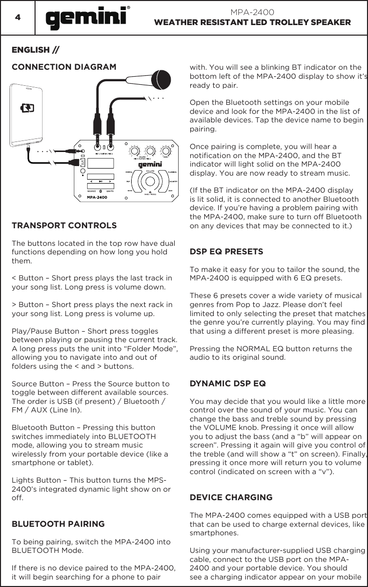 4MPA-2400WEATHER RESISTANT LED TROLLEY SPEAKERENGLISH //CONNECTION DIAGRAMTRANSPORT CONTROLSThe buttons located in the top row have dual functions depending on how long you hold them.&lt; Button – Short press plays the last track in your song list. Long press is volume down.&gt; Button – Short press plays the next rack in your song list. Long press is volume up.Play/Pause Button – Short press toggles between playing or pausing the current track. A long press puts the unit into “Folder Mode”, allowing you to navigate into and out of folders using the &lt; and &gt; buttons.Source Button – Press the Source button to toggle between different available sources. The order is USB (if present) / Bluetooth / FM / AUX (Line In).Bluetooth Button – Pressing this button switches immediately into BLUETOOTH mode, allowing you to stream music wirelessly from your portable device (like a smartphone or tablet).Lights Button – This button turns the MPS-2400’s integrated dynamic light show on or off.BLUETOOTH PAIRINGTo being pairing, switch the MPA-2400 into BLUETOOTH Mode.If there is no device paired to the MPA-2400, it will begin searching for a phone to pair with. You will see a blinking BT indicator on the bottom left of the MPA-2400 display to show it’s ready to pair.Open the Bluetooth settings on your mobile device and look for the MPA-2400 in the list of available devices. Tap the device name to begin pairing.Once pairing is complete, you will hear a notication on the MPA-2400, and the BT indicator will light solid on the MPA-2400 display. You are now ready to stream music.(If the BT indicator on the MPA-2400 display is lit solid, it is connected to another Bluetooth device. If you’re having a problem pairing with the MPA-2400, make sure to turn off Bluetooth on any devices that may be connected to it.)DSP EQ PRESETSTo make it easy for you to tailor the sound, the MPA-2400 is equipped with 6 EQ presets.These 6 presets cover a wide variety of musical genres from Pop to Jazz. Please don’t feel limited to only selecting the preset that matches the genre you’re currently playing. You may nd that using a different preset is more pleasing.Pressing the NORMAL EQ button returns the audio to its original sound.DYNAMIC DSP EQYou may decide that you would like a little more control over the sound of your music. You can change the bass and treble sound by pressing the VOLUME knob. Pressing it once will allow you to adjust the bass (and a “b” will appear on screen”. Pressing it again will give you control of the treble (and will show a “t” on screen). Finally, pressing it once more will return you to volume control (indicated on screen with a “v”).DEVICE CHARGINGThe MPA-2400 comes equipped with a USB port that can be used to charge external devices, like smartphones.Using your manufacturer-supplied USB charging cable, connect to the USB port on the MPA-2400 and your portable device. You should see a charging indicator appear on your mobile 