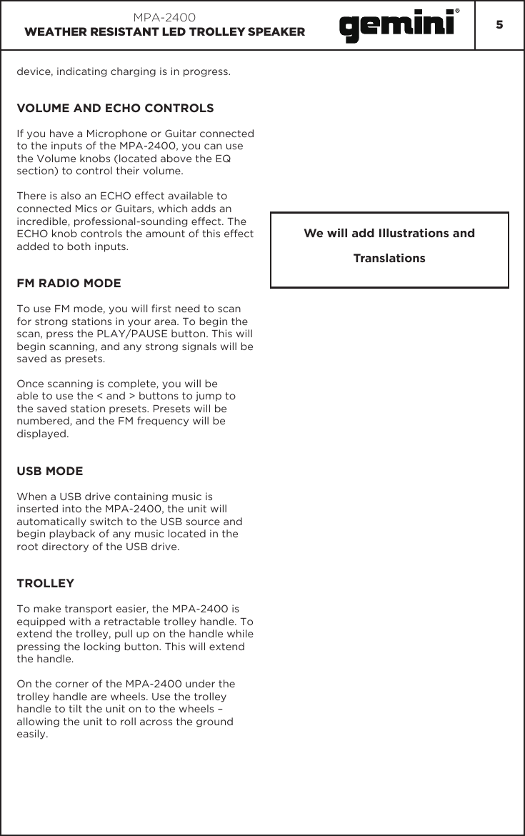 5MPA-2400WEATHER RESISTANT LED TROLLEY SPEAKERdevice, indicating charging is in progress.VOLUME AND ECHO CONTROLSIf you have a Microphone or Guitar connected to the inputs of the MPA-2400, you can use the Volume knobs (located above the EQ section) to control their volume.There is also an ECHO effect available to connected Mics or Guitars, which adds an incredible, professional-sounding effect. The ECHO knob controls the amount of this effect added to both inputs.FM RADIO MODETo use FM mode, you will rst need to scan for strong stations in your area. To begin the scan, press the PLAY/PAUSE button. This will begin scanning, and any strong signals will be saved as presets.Once scanning is complete, you will be able to use the &lt; and &gt; buttons to jump to the saved station presets. Presets will be numbered, and the FM frequency will be displayed.USB MODEWhen a USB drive containing music is inserted into the MPA-2400, the unit will automatically switch to the USB source and begin playback of any music located in the root directory of the USB drive.TROLLEYTo make transport easier, the MPA-2400 is equipped with a retractable trolley handle. To extend the trolley, pull up on the handle while pressing the locking button. This will extend the handle.On the corner of the MPA-2400 under the trolley handle are wheels. Use the trolley handle to tilt the unit on to the wheels – allowing the unit to roll across the ground easily.We will add Illustrations and Translations