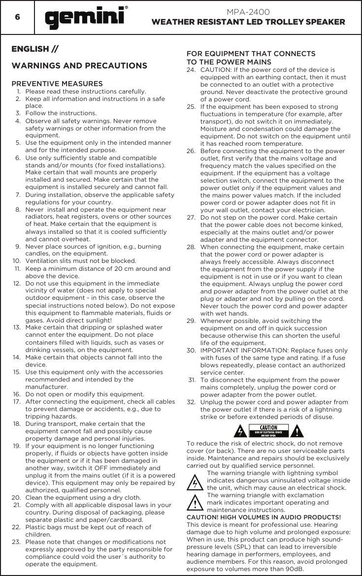 6MPA-2400WEATHER RESISTANT LED TROLLEY SPEAKERENGLISH //WARNINGS AND PRECAUTIONSPREVENTIVE MEASURES 1.  Please read these instructions carefully. 2.  Keep all information and instructions in a safe place. 3.  Follow the instructions. 4.  Observe all safety warnings. Never remove safety warnings or other information from the equipment. 5.  Use the equipment only in the intended manner and for the intended purpose. 6.  Use only sufciently stable and compatible stands and/or mounts (for xed installations). Make certain that wall mounts are properly installed and secured. Make certain that the equipment is installed securely and cannot fall. 7.  During installation, observe the applicable safety regulations for your country. 8.  Never  install and operate the equipment near radiators, heat registers, ovens or other sources of heat. Make certain that the equipment is always installed so that it is cooled sufciently and cannot overheat. 9.  Never place sources of ignition, e.g., burning candles, on the equipment. 10.  Ventilation slits must not be blocked.11.  Keep a minimum distance of 20 cm around and above the device. 12.  Do not use this equipment in the immediate vicinity of water (does not apply to special outdoor equipment - in this case, observe the special instructions noted below). Do not expose this equipment to ammable materials, uids or gases. Avoid direct sunlight! 13.  Make certain that dripping or splashed water cannot enter the equipment. Do not place containers lled with liquids, such as vases or drinking vessels, on the equipment. 14.  Make certain that objects cannot fall into the device. 15.  Use this equipment only with the accessories recommended and intended by the manufacturer. 16.  Do not open or modify this equipment. 17.  After connecting the equipment, check all cables to prevent damage or accidents, e.g., due to tripping hazards. 18.  During transport, make certain that the equipment cannot fall and possibly cause property damage and personal injuries. 19.  If your equipment is no longer functioning properly, if uids or objects have gotten inside the equipment or if it has been damaged in another way, switch it OFF immediately and unplug it from the mains outlet (if it is a powered device). This equipment may only be repaired by authorized, qualied personnel. 20.  Clean the equipment using a dry cloth. 21.  Comply with all applicable disposal laws in your country. During disposal of packaging, please separate plastic and paper/cardboard. 22.  Plastic bags must be kept out of reach of children. 23.  Please note that changes or modications not expressly approved by the party responsible for compliance could void the user´s authority to operate the equipment. FOR EQUIPMENT THAT CONNECTSTO THE POWER MAINS 24.  CAUTION: If the power cord of the device is equipped with an earthing contact, then it must be connected to an outlet with a protective ground. Never deactivate the protective ground of a power cord. 25.  If the equipment has been exposed to strong uctuations in temperature (for example, after transport), do not switch it on immediately. Moisture and condensation could damage the equipment. Do not switch on the equipment until it has reached room temperature. 26.  Before connecting the equipment to the power outlet, rst verify that the mains voltage and frequency match the values specied on the equipment. If the equipment has a voltage selection switch, connect the equipment to the power outlet only if the equipment values and the mains power values match. If the included power cord or power adapter does not t in your wall outlet, contact your electrician. 27.  Do not step on the power cord. Make certain that the power cable does not become kinked, especially at the mains outlet and/or power adapter and the equipment connector. 28.  When connecting the equipment, make certain that the power cord or power adapter is always freely accessible. Always disconnect the equipment from the power supply if the equipment is not in use or if you want to clean the equipment. Always unplug the power cord and power adapter from the power outlet at the plug or adapter and not by pulling on the cord. Never touch the power cord and power adapter with wet hands. 29.  Whenever possible, avoid switching the equipment on and off in quick succession because otherwise this can shorten the useful life of the equipment. 30.  IMPORTANT INFORMATION: Replace fuses only with fuses of the same type and rating. If a fuse blows repeatedly, please contact an authorized service center. 31.  To disconnect the equipment from the power mains completely, unplug the power cord or power adapter from the power outlet. 32.  Unplug the power cord and power adapter from the power outlet if there is a risk of a lightning strike or before extended periods of disuse. To reduce the risk of electric shock, do not remove cover (or back). There are no user serviceable parts inside. Maintenance and repairs should be exclusively carried out by qualied service personnel. The warning triangle with lightning symbol indicates dangerous uninsulated voltage inside the unit, which may cause an electrical shock. The warning triangle with exclamation mark indicates important operating and maintenance instructions. CAUTION! HIGH VOLUMES IN AUDIO PRODUCTS! This device is meant for professional use. Hearing damage due to high volume and prolonged exposure: When in use, this product can produce high sound-pressure levels (SPL) that can lead to irreversible hearing damage in performers, employees, and audience members. For this reason, avoid prolonged exposure to volumes more than 90dB. 