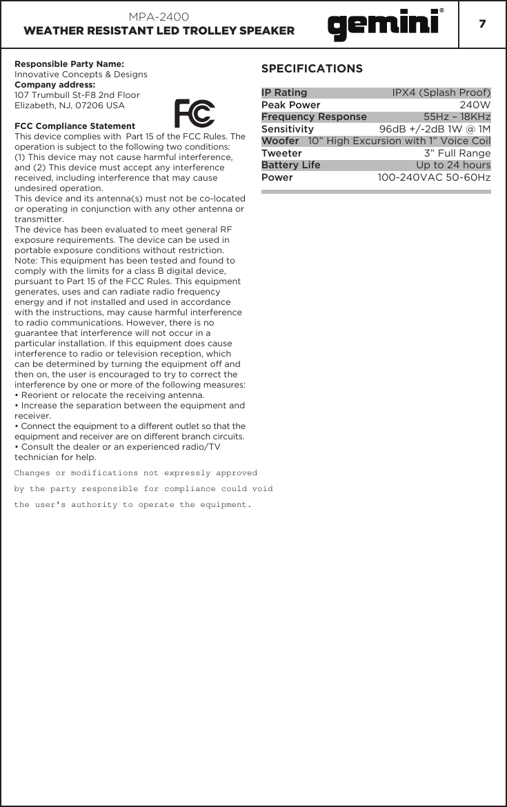 7MPA-2400WEATHER RESISTANT LED TROLLEY SPEAKERSPECIFICATIONSIP RatingPeak PowerFrequency ResponseSensitivityWooferTweeterBattery LifePowerIPX4 (Splash Proof)240W55Hz – 18KHz96dB +/-2dB 1W @ 1M10” High Excursion with 1” Voice Coil3” Full RangeUp to 24 hours100-240VAC 50~60HzResponsible Party Name:Innovative Concepts &amp; DesignsCompany address:107 Trumbull St-F8 2nd FloorElizabeth, NJ, 07206 USAFCC Compliance StatementThis device complies with  Part 15 of the FCC Rules. The operation is subject to the following two conditions:(1) This device may not cause harmful interference, and (2) This device must accept any interference received, including interference that may cause undesired operation.This device and its antenna(s) must not be co-located or operating in conjunction with any other antenna or transmitter.The device has been evaluated to meet general RF exposure requirements. The device can be used in portable exposure conditions without restriction.Note: This equipment has been tested and found to comply with the limits for a class B digital device, pursuant to Part 15 of the FCC Rules. This equipment generates, uses and can radiate radio frequency energy and if not installed and used in accordance with the instructions, may cause harmful interference to radio communications. However, there is no guarantee that interference will not occur in a particular installation. If this equipment does cause interference to radio or television reception, which can be determined by turning the equipment off and then on, the user is encouraged to try to correct the interference by one or more of the following measures:• Reorient or relocate the receiving antenna.• Increase the separation between the equipment and receiver.• Connect the equipment to a different outlet so that the equipment and receiver are on different branch circuits.• Consult the dealer or an experienced radio/TV technician for help.Changes or modifications not expressly approved  by the party responsible for compliance could void  the user&apos;s authority to operate the equipment.