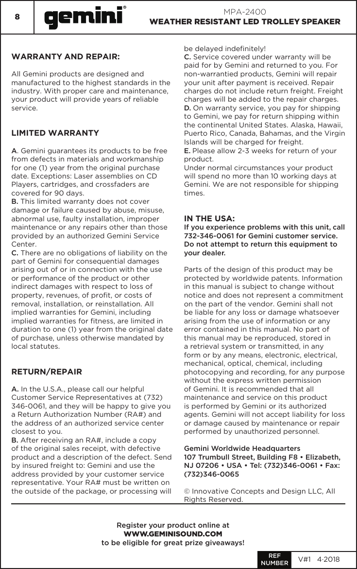 8MPA-2400WEATHER RESISTANT LED TROLLEY SPEAKERRegister your product online atWWW.GEMINISOUND.COM to be eligible for great prize giveaways!WARRANTY AND REPAIR:All Gemini products are designed and manufactured to the highest standards in the industry. With proper care and maintenance, your product will provide years of reliable service.LIMITED WARRANTYA. Gemini guarantees its products to be free from defects in materials and workmanship for one (1) year from the original purchase date. Exceptions: Laser assemblies on CD Players, cartridges, and crossfaders are covered for 90 days.B. This limited warranty does not cover damage or failure caused by abuse, misuse, abnormal use, faulty installation, improper maintenance or any repairs other than those provided by an authorized Gemini Service Center.C. There are no obligations of liability on the part of Gemini for consequential damages arising out of or in connection with the use or performance of the product or other indirect damages with respect to loss of property, revenues, of prot, or costs of removal, installation, or reinstallation. All implied warranties for Gemini, including implied warranties for tness, are limited in duration to one (1) year from the original date of purchase, unless otherwise mandated by local statutes.RETURN/REPAIRA. In the U.S.A., please call our helpful Customer Service Representatives at (732) 346-0061, and they will be happy to give you a Return Authorization Number (RA#) and the address of an authorized service center closest to you.B. After receiving an RA#, include a copy of the original sales receipt, with defective product and a description of the defect. Send by insured freight to: Gemini and use the address provided by your customer service representative. Your RA# must be written on the outside of the package, or processing will be delayed indenitely!C. Service covered under warranty will be paid for by Gemini and returned to you. For non-warrantied products, Gemini will repair your unit after payment is received. Repair charges do not include return freight. Freight charges will be added to the repair charges.D. On warranty service, you pay for shipping to Gemini, we pay for return shipping within the continental United States. Alaska, Hawaii, Puerto Rico, Canada, Bahamas, and the Virgin Islands will be charged for freight.E. Please allow 2-3 weeks for return of your product.Under normal circumstances your product will spend no more than 10 working days at Gemini. We are not responsible for shipping times.IN THE USA: If you experience problems with this unit, call 732-346-0061 for Gemini customer service.Do not attempt to return this equipment to your dealer.Parts of the design of this product may be protected by worldwide patents. Information in this manual is subject to change without notice and does not represent a commitment on the part of the vendor. Gemini shall not be liable for any loss or damage whatsoever arising from the use of information or any error contained in this manual. No part of this manual may be reproduced, stored in a retrieval system or transmitted, in any form or by any means, electronic, electrical, mechanical, optical, chemical, including photocopying and recording, for any purpose without the express written permission of Gemini. It is recommended that all maintenance and service on this product is performed by Gemini or its authorized agents. Gemini will not accept liability for loss or damage caused by maintenance or repair performed by unauthorized personnel.Gemini Worldwide Headquarters107 Trumbull Street, Building F8 • Elizabeth, NJ 07206 • USA • Tel: (732)346-0061 • Fax: (732)346-0065© Innovative Concepts and Design LLC, All Rights Reserved.REFNUMBER V#1   4·2018