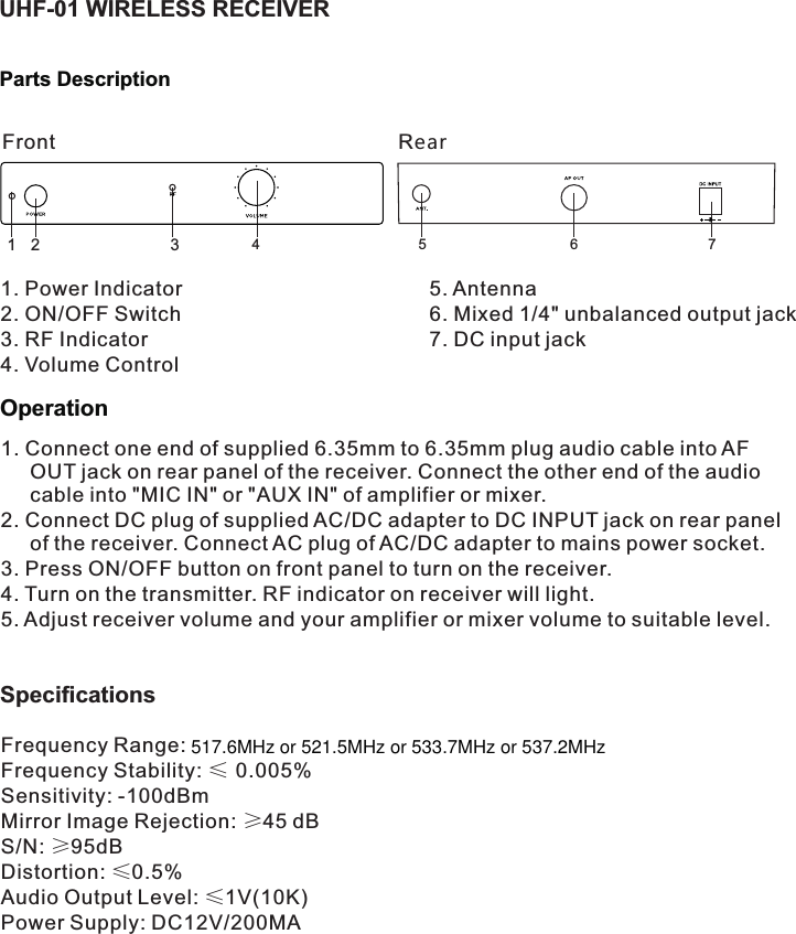 1. Connect one end of supplied 6.35mm to 6.35mm plug audio cable into AF OUT jack on rear panel of the receiver. Connect the other end of the audio cable into &quot;MIC IN&quot; or &quot;AUX IN&quot; of amplifier or mixer.2. Connect DC plug of supplied AC/DC adapter to DC INPUT jack on rear panel of the receiver. Connect AC plug of AC/DC adapter to mains power socket.3. Press ON/OFF button on front panel to turn on the receiver.4. Turn on the transmitter. RF indicator on receiver will light. 5. Adjust receiver volume and your amplifier or mixer volume to suitable level.5. Antenna6. Mixed 1/4&quot; unbalanced output jack7. DC input jackFrequency RangeFrequency Stability: ≤ 0.005%Sensitivity: -100dBmMirror Image Rejection: ≥45 dBS/N: ≥95dBDistortion: ≤0.5%Audio Output Level: ≤1V(10K)Power Supply: DC12V/200MA142356 7Front RearSpecifications OperationUHF-01 WIRELESS RECEIVERParts Description1. Power Indicator2. ON/OFF SwitchRF Indicator3. 4. Volume Control: 517.6MHz or 521.5MHz or 533.7MHz or 537.2MHz