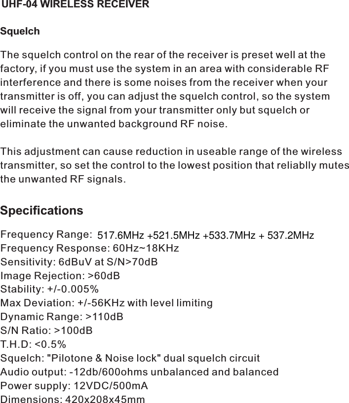 SquelchThe squelch control on the rear of the receiver is preset well at the factory, if you must use the system in an area with considerable RF interference and there is some noises from the receiver when your transmitter is off, you can adjust the squelch control, so the system will receive the signal from your transmitter only but squelch or eliminate the unwanted background RF noise. This adjustment can cause reduction in useable range of the wireless transmitter, so set the control to the lowest position that reliablly mutes the unwanted RF signals.SpecificationsFrequency Range: Frequency Response: 60Hz~18KHzSensitivity: 6dBuV at S/N&gt;70dBImage Rejection: &gt;60dBStability: +/-0.005%Max Deviation: +/-56KHz with level limitingDynamic Range: &gt;110dBS/N Ratio: &gt;100dBT.H.D: &lt;0.5%Squelch: &quot;Pilotone &amp; Noise lock&quot; dual squelch circuitAudio output: -12db/600ohms unbalanced and balancedPower supply: 12VDC/500mADimensions: 420x208x45mmUHF-04 WIRELESS RECEIVER517.6MHz +521.5MHz +533.7MHz + 537.2MHz