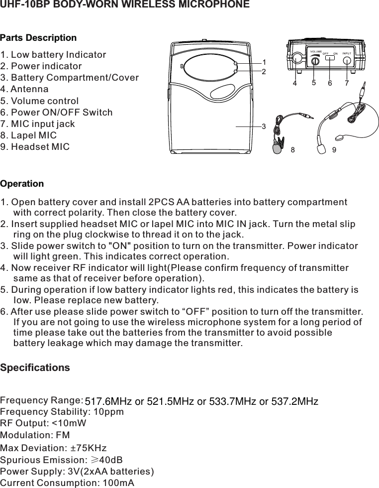 OperationParts DescriptionUHF-10BP BODY-WORN WIRELESS MICROPHONE1. Low battery Indicator2. Power indicator3. Battery Compartment/Cover4. Antenna5. Volume control6. Power ON/OFF Switch7. MIC input jack8. Lapel MIC9. Headset MIC1. Open battery cover and install 2PCS AA batteries into battery compartment with correct polarity. Then close the battery cover.2. Insert supplied headset MIC or lapel MIC into MIC IN jack. Turn the metal slip ring on the plug clockwise to thread it on to the jack. 3. Slide power switch to &quot;ON&quot; position to turn on the transmitter. Power indicator will light green. This indicates correct operation.4. Now receiver RF indicator will light(Please confirm frequency of transmitter same as that of receiver before operation).5. During operation if low battery indicator lights red, this indicates the battery is Iow. Please replace new battery.6. After use please slide power switch to “OFF” position to turn off the transmitter. If you are not going to use the wireless microphone system for a long period of time please take out the batteries from the transmitter to avoid possible battery leakage which may damage the transmitter.132845679Specifications Frequency Range: Frequency Stability: 10ppmRF Output: &lt;10mWModulation: FMMax Deviation:  75KHz±Spurious Emission: ≥40dBPower Supply: 3V(2xAA batteries)Current Consumption: 100mA517.6MHz or 521.5MHz or 533.7MHz or 537.2MHz