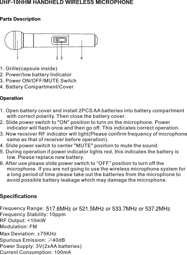 UHF-10HHM HANDHELD WIRELESS MICROPHONEParts Description12341. Grille(capsule inside)2. Power/low battery Indicator3. Power ON/OFF/MUTE Switch4. Battery Compartment/CoverOperation1. Open battery cover and install 2PCS AA batteries into battery compartment with correct polarity. Then close the battery cover.2. Slide power switch to &quot;ON&quot; position to turn on the microphone. Power indicator will flash once and then go off. This indicates correct operation.3. Now receiver RF indicator will light(Please confirm frequency of microphone same as that of receiver before operation).4. Slide power switch to center &quot;MUTE&quot; position to mute the sound.5. During operation if power indicator lights red, this indicates the battery is Iow. Please replace new battery.6. After use please slide power switch to “OFF” position to turn off the microphone. If you are not going to use the wireless microphone system for a long period of time please take out the batteries from the microphone to avoid possible battery leakage which may damage the microphone.Frequency Range: Frequency Stability: 10ppmRF Output: &lt;10mWModulation: FMMax Deviation:  75KHz±Spurious Emission: ≥40dBPower Supply: 3V(2xAA batteries)Current Consumption: 100mASpecifications 517.6MHz or 521.5MHz or 533.7MHz or 537.2MHz