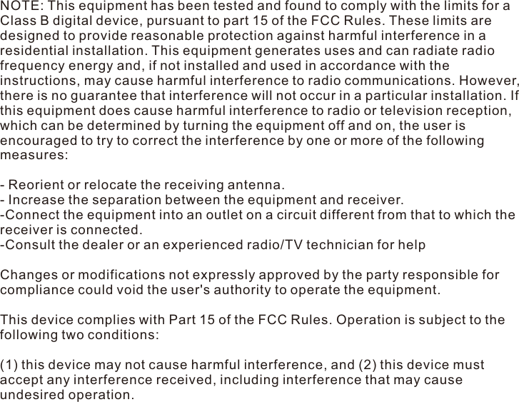 NOTE: This equipment has been tested and found to comply with the limits for a Class B digital device, pursuant to part 15 of the FCC Rules. These limits are designed to provide reasonable protection against harmful interference in a residential installation. This equipment generates uses and can radiate radio frequency energy and, if not installed and used in accordance with the instructions, may cause harmful interference to radio communications. However, there is no guarantee that interference will not occur in a particular installation. If this equipment does cause harmful interference to radio or television reception, which can be determined by turning the equipment off and on, the user is encouraged to try to correct the interference by one or more of the following measures: - Reorient or relocate the receiving antenna. - Increase the separation between the equipment and receiver. -Connect the equipment into an outlet on a circuit different from that to which the receiver is connected. -Consult the dealer or an experienced radio/TV technician for help Changes or modifications not expressly approved by the party responsible for compliance could void the user&apos;s authority to operate the equipment. This device complies with Part 15 of the FCC Rules. Operation is subject to the following two conditions: (1) this device may not cause harmful interference, and (2) this device must accept any interference received, including interference that may cause undesired operation. 