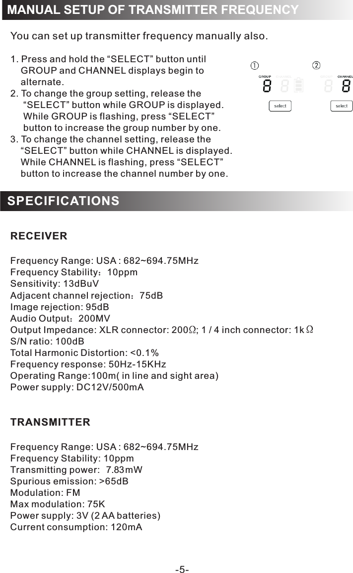 MANUAL SETUP OF TRANSMITTER FREQUENCYYou can set up transmitter frequency manually also. 1. Press and hold the “SELECT” button until      GROUP and CHANNEL displays begin to     alternate.2. To change the group setting, release the      “SELECT” button while GROUP is displayed.     While GROUP is flashing, press “SELECT”      button to increase the group number by one.3. To change the channel setting, release the     “SELECT” button while CHANNEL is displayed.     While CHANNEL is flashing, press “SELECT”     button to increase the channel number by one.RECEIVERFrequency Range: USA : 682~694.75MHzFrequency Stability：10ppmSensitivity: 13dBuVAdjacent channel rejection：75dBImage rejection: 95dBAudio Output：200MVOutput Impedance: XLR connector: 200   ; 1 / 4 inch connector: 1k S/N ratio: 100dB0.1%Frequency response: 50Hz-15KHz:100m( in line and sight area)Power supply: DC12V/500mA TRANSMITTERFrequency Range: USA : 682~694.75MHzFrequency Stability: 10ppmTransmitting power 7.83mWSpurious emission: &gt;65dBModulation: FMMax modulation: 75KPower supply: 3V (2 AA batteries)Current consumption: 120mATotal Harmonic Distortion: &lt;Operating RangeSPECIFICATIONS-5-: 