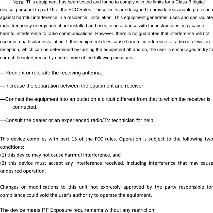 NOTE: This equipment has been tested and found to comply with the limits for a Class B digital device, pursuant to part 15 of the FCC Rules. These limits are designed to provide reasonable protection against harmful interference in a residential installation. This equipment generates, uses and can radiate radio frequency energy and, if not installed and used in accordance with the instructions, may cause harmful interference to radio communications. However, there is no guarantee that interference will not occur in a particular installation. If this equipment does cause harmful interference to radio or television reception, which can be determined by turning the equipment off and on, the user is encouraged to try to correct the interference by one or more of the following measures: —Reorient or relocate the receiving antenna. —Increase the separation between the equipment and receiver. —Connect the equipment into an outlet on a circuit different from that to which the receiver is connected. —Consult the dealer or an experienced radio/TV technician for help. Thisdevicecomplieswithpart15oftheFCCrules.Operationissubjecttothefollowingtwoconditions:(1)thisdevicemaynotcauseharmfulinterference,and(2)thisdevicemustacceptanyinterferencereceived,includinginterferencethatmaycauseundesiredoperation.Changesormodificationstothisunitnotexpresslyapprovedbythepartyresponsibleforcompliancecouldvoidtheuser&apos;sauthoritytooperatetheequipment.The device meets RF Exposure requirements without any restriction.
