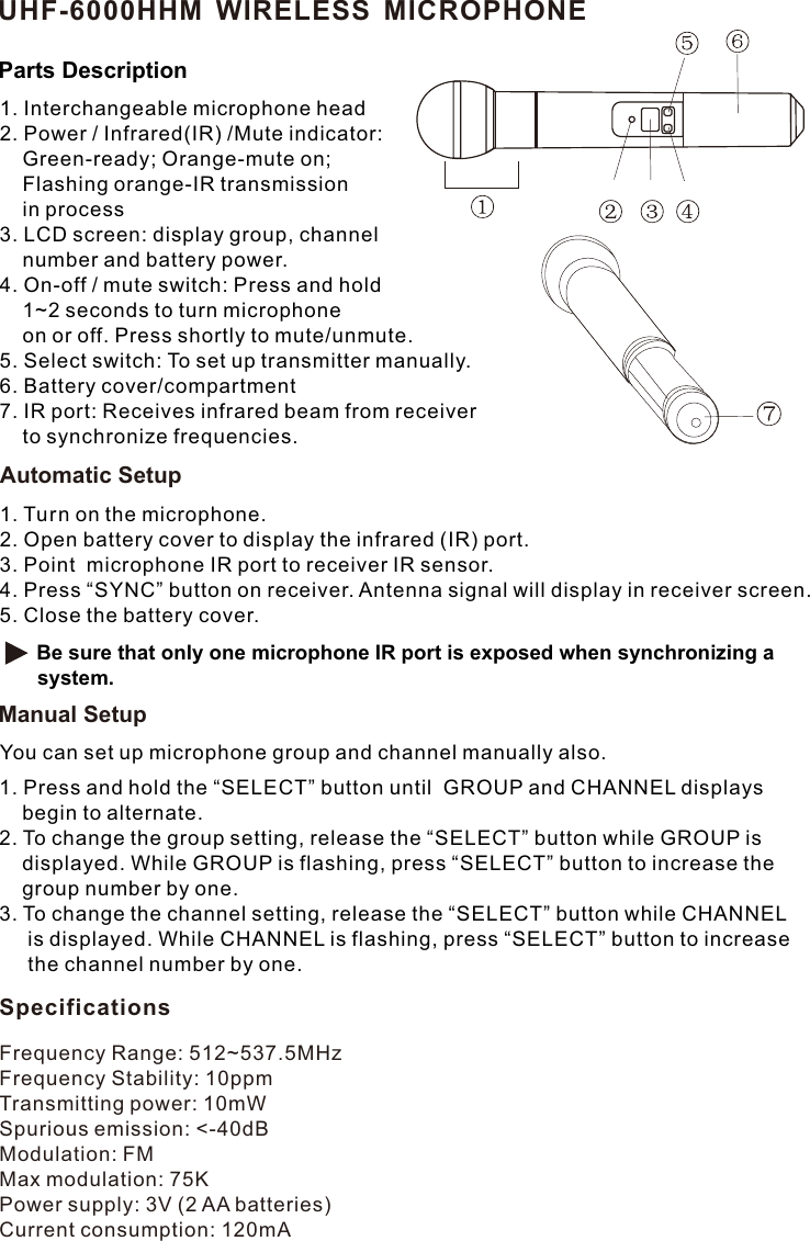 1. Interchangeable microphone head2. Power / Infrared(IR) /Mute indicator:     Green-ready; Orange-mute on;     Flashing orange-IR transmission     in process3. LCD screen: display group, channel     number and battery power.4. On-off / mute switch: Press and hold     1~2 seconds to turn microphone    on or off. Press shortly to mute/unmute.5. Select switch: To set up transmitter manually.6. Battery cover/compartment7. IR port: Receives infrared beam from receiver     to synchronize frequencies. Frequency Range: 512~537.5MHzFrequency Stability: 10ppmTransmitting power: 10mWSpurious emission: &lt;-40dBModulation: FMMax modulation: 75KPower supply: 3V (2 AA batteries)Current consumption: 120mAUHF-6000HHM WIRELESS MICROPHONEParts DescriptionSpecifications1. Turn on the microphone.2. Open battery cover to display the infrared (IR) port. 3. Point  microphone IR port to receiver IR sensor.4. Press “SYNC” button on receiver. Antenna signal will display in receiver screen. 5. Close the battery cover.  Be sure that only one microphone IR port is exposed when synchronizing a system.Automatic SetupManual SetupYou can set up microphone group and channel manually also. 1. Press and hold the “SELECT” button until  GROUP and CHANNEL displays     begin to alternate.2. To change the group setting, release the “SELECT” button while GROUP is     displayed. While GROUP is flashing, press “SELECT” button to increase the     group number by one.3. To change the channel setting, release the “SELECT” button while CHANNEL      is displayed. While CHANNEL is flashing, press “SELECT” button to increase      the channel number by one.