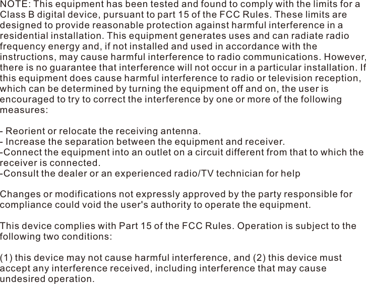 NOTE: This equipment has been tested and found to comply with the limits for a Class B digital device, pursuant to part 15 of the FCC Rules. These limits are designed to provide reasonable protection against harmful interference in a residential installation. This equipment generates uses and can radiate radio frequency energy and, if not installed and used in accordance with the instructions, may cause harmful interference to radio communications. However, there is no guarantee that interference will not occur in a particular installation. If this equipment does cause harmful interference to radio or television reception, which can be determined by turning the equipment off and on, the user is encouraged to try to correct the interference by one or more of the following measures: - Reorient or relocate the receiving antenna. - Increase the separation between the equipment and receiver. -Connect the equipment into an outlet on a circuit different from that to which the receiver is connected. -Consult the dealer or an experienced radio/TV technician for help Changes or modifications not expressly approved by the party responsible for compliance could void the user&apos;s authority to operate the equipment. This device complies with Part 15 of the FCC Rules. Operation is subject to the following two conditions: (1) this device may not cause harmful interference, and (2) this device must accept any interference received, including interference that may cause undesired operation. 