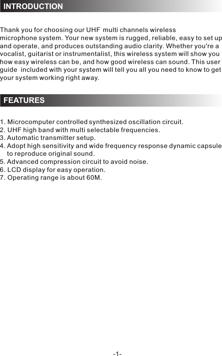 1. Microcomputer controlle  synthesized oscillation circuit.2. UHF high band with multi selectable frequencies.3. Automatic transmitter setup.4. Adopt high sensitivity and wide frequency response dynamic capsule     to reproduce original sound.5. Advanced compression circuit to avoid noise.6. LCD display for easy operation.7. Operating range is about 60M.-1-Thank you for choosing our UH  multi channels wireless microphone system. Your new system is rugged, reliable, easy to set up and operate, and produces outstanding audio clarity. Whether you&apos;re a vocalist, guitarist or instrumentalist, this wireless system will show you how easy wireless can be, and how good wireless can sound. This user guide  included with your system will tell you all you need to know to get your system working right away.INTRODUCTIONFEATURESFd