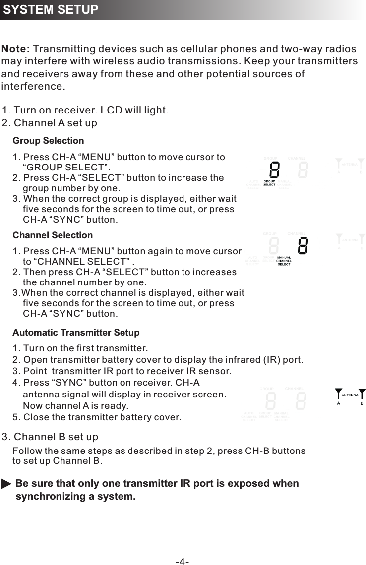 RECEIVER PROGRAMMING-4-SYSTEM SETUPNote: Transmitting devices such as cellular phones and two-way radios may interfere with wireless audio transmissions. Keep your transmitters and receivers away from these and other potential sources of interference.Automatic Transmitter Setup1. Turn on the first transmitter.2. Open transmitter battery cover to display the infrared (IR) port. 3. Point  transmitter IR port to receiver IR sensor.4. Press “SYNC” button on receiver. CH-A     antenna signal will display in receiver screen.     Now channel A is ready. 5. Close the transmitter battery cover.  Be sure that only one transmitter IR port is exposed when synchronizing a system.1. Turn on receiver. LCD will light.2. Channel A set up3. Channel B set upFollow the same steps as described in step 2, press CH-B buttonsto set up Channel B. Channel Selection1. Press CH-A “MENU” button to move cursor to     “GROUP SELECT”. 2. Press CH-A “SELECT” button to increase the      group number by one. 3. When the correct group is displayed, either wait     five seconds for the screen to time out, or press     CH-A “SYNC” button. 1. Press CH-A “MENU” button again to move cursor    to “CHANNEL SELECT” .2. Then press CH-A “SELECT” button to increases     the channel number by one. 3.When the correct channel is displayed, either wait     five seconds for the screen to time out, or press     CH-A “SYNC” button. Group Selection