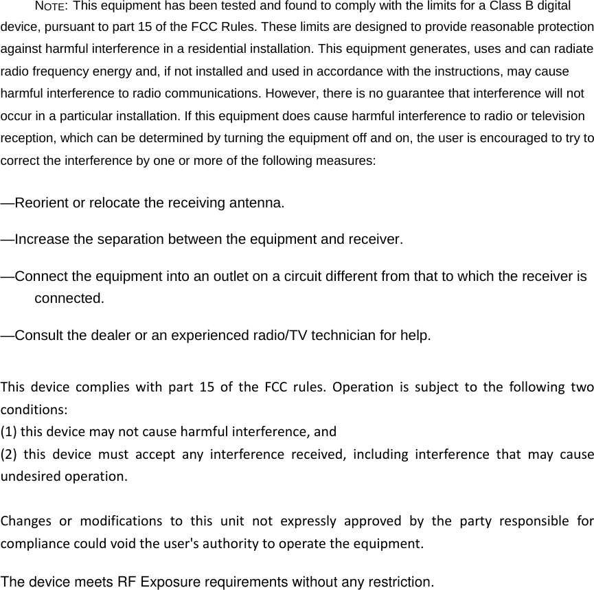 NOTE: This equipment has been tested and found to comply with the limits for a Class B digital device, pursuant to part 15 of the FCC Rules. These limits are designed to provide reasonable protection against harmful interference in a residential installation. This equipment generates, uses and can radiate radio frequency energy and, if not installed and used in accordance with the instructions, may cause harmful interference to radio communications. However, there is no guarantee that interference will not occur in a particular installation. If this equipment does cause harmful interference to radio or television reception, which can be determined by turning the equipment off and on, the user is encouraged to try to correct the interference by one or more of the following measures: —Reorient or relocate the receiving antenna. —Increase the separation between the equipment and receiver. —Connect the equipment into an outlet on a circuit different from that to which the receiver is connected. —Consult the dealer or an experienced radio/TV technician for help. Thisdevicecomplieswithpart15oftheFCCrules.Operationissubjecttothefollowingtwoconditions:(1)thisdevicemaynotcauseharmfulinterference,and(2)thisdevicemustacceptanyinterferencereceived,includinginterferencethatmaycauseundesiredoperation.Changesormodificationstothisunitnotexpresslyapprovedbythepartyresponsibleforcompliancecouldvoidtheuser&apos;sauthoritytooperatetheequipment.The device meets RF Exposure requirements without any restriction.