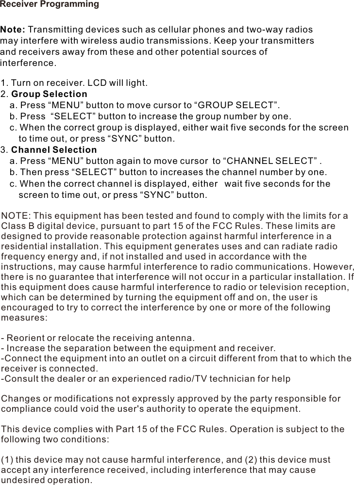 Receiver ProgrammingNote: Transmitting devices such as cellular phones and two-way radios may interfere with wireless audio transmissions. Keep your transmitters and receivers away from these and other potential sources of interference.1. Turn on receiver. LCD will light.2. Group Selection  a. Press “MENU” button to move cursor to “GROUP SELECT”.   b. Press  “SELECT” button to increase the group number by one.   c. When the correct group is displayed, either wait five seconds for the screen     to time out, or press “SYNC” button. 3. Channel Selection  a. Press “MENU” button again to move cursor to “CHANNEL SELECT” .  b. Then press “SELECT” button to increases the channel number by one.   c. When the correct channel is displayed, either  wait five seconds for the     screen to time out, or press “SYNC” button. NOTE: This equipment has been tested and found to comply with the limits for a Class B digital device, pursuant to part 15 of the FCC Rules. These limits are designed to provide reasonable protection against harmful interference in a residential installation. This equipment generates uses and can radiate radio frequency energy and, if not installed and used in accordance with the instructions, may cause harmful interference to radio communications. However, there is no guarantee that interference will not occur in a particular installation. If this equipment does cause harmful interference to radio or television reception, which can be determined by turning the equipment off and on, the user is encouraged to try to correct the interference by one or more of the following measures: - Reorient or relocate the receiving antenna. - Increase the separation between the equipment and receiver. -Connect the equipment into an outlet on a circuit different from that to which the receiver is connected. -Consult the dealer or an experienced radio/TV technician for help Changes or modifications not expressly approved by the party responsible for compliance could void the user&apos;s authority to operate the equipment. This device complies with Part 15 of the FCC Rules. Operation is subject to the following two conditions: (1) this device may not cause harmful interference, and (2) this device must accept any interference received, including interference that may cause undesired operation. 