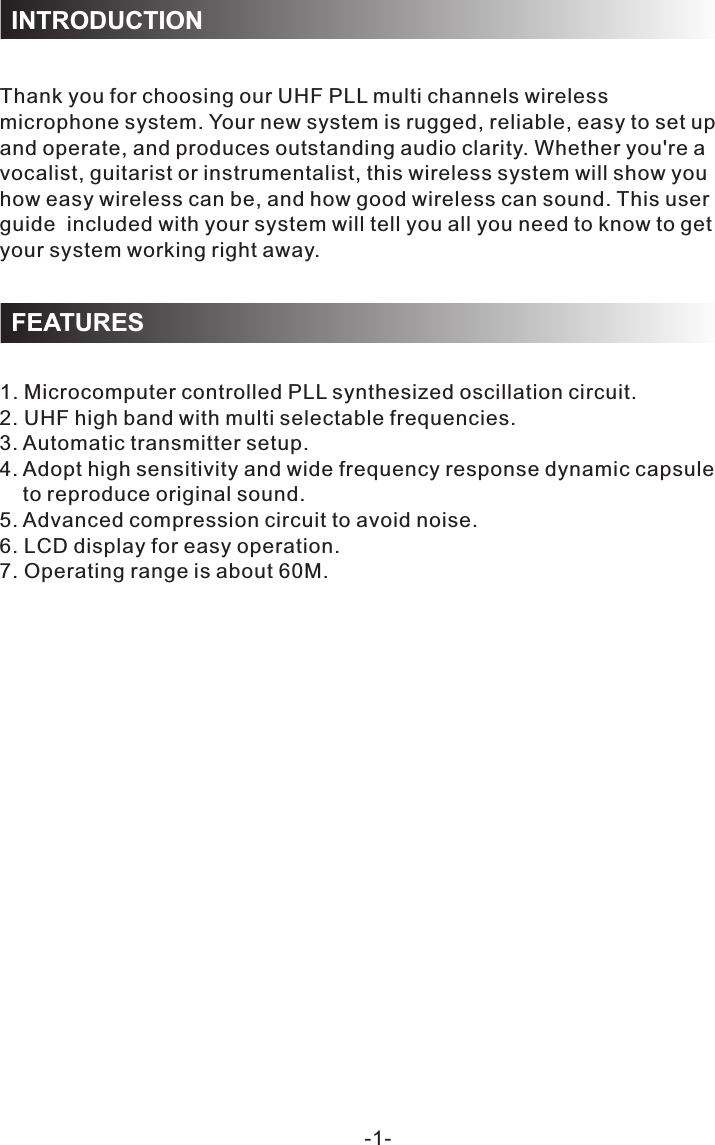 1. Microcomputer controlled PLL synthesized oscillation circuit.2. UHF high band with multi selectable frequencies.3. Automatic transmitter setup.4. Adopt high sensitivity and wide frequency response dynamic capsule     to reproduce original sound.5. Advanced compression circuit to avoid noise.6. LCD display for easy operation.7. Operating range is about 60M.-1-Thank you for choosing our UHF PLL multi channels wireless microphone system. Your new system is rugged, reliable, easy to set up and operate, and produces outstanding audio clarity. Whether you&apos;re a vocalist, guitarist or instrumentalist, this wireless system will show you how easy wireless can be, and how good wireless can sound. This user guide  included with your system will tell you all you need to know to get your system working right away.INTRODUCTIONFEATURES