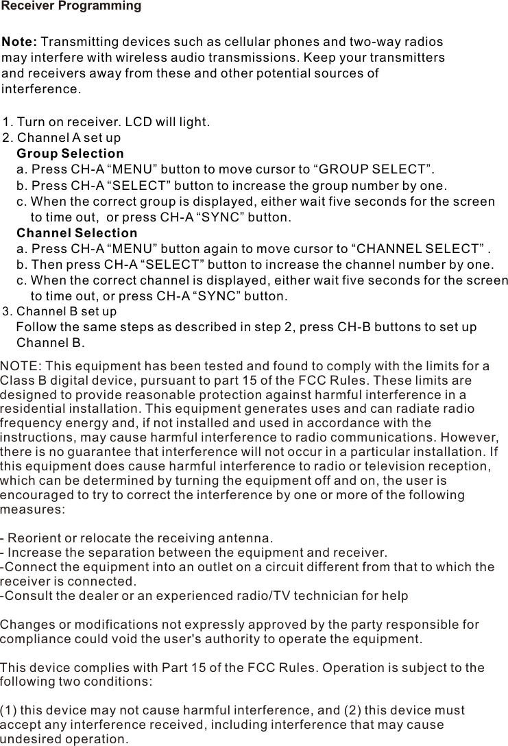Receiver ProgrammingNote: Transmitting devices such as cellular phones and two-way radios may interfere with wireless audio transmissions. Keep your transmitters and receivers away from these and other potential sources of interference.1. Turn on receiver. LCD will light.2. Channel A set up    Group Selection    a. Press CH-A “MENU” button to move cursor to “GROUP SELECT”.     b. Press CH-A “SELECT” button to increase the group number by one.     c. When the correct group is displayed, either wait five seconds for the screen         to time out,  or press CH-A “SYNC” button.      Channel Selection    a. Press CH-A “MENU” button again to move cursor to “CHANNEL SELECT” .    b. Then press CH-A “SELECT” button to increase the channel number by one.     c. When the correct channel is displayed, either wait five seconds for the screen          to time out, or press CH-A “SYNC” button. 3. Channel B set up    Follow the same steps as described in step 2, press CH-B buttons to set up     Channel B. NOTE: This equipment has been tested and found to comply with the limits for a Class B digital device, pursuant to part 15 of the FCC Rules. These limits are designed to provide reasonable protection against harmful interference in a residential installation. This equipment generates uses and can radiate radio frequency energy and, if not installed and used in accordance with the instructions, may cause harmful interference to radio communications. However, there is no guarantee that interference will not occur in a particular installation. If this equipment does cause harmful interference to radio or television reception, which can be determined by turning the equipment off and on, the user is encouraged to try to correct the interference by one or more of the following measures: - Reorient or relocate the receiving antenna. - Increase the separation between the equipment and receiver. -Connect the equipment into an outlet on a circuit different from that to which the receiver is connected. -Consult the dealer or an experienced radio/TV technician for help Changes or modifications not expressly approved by the party responsible for compliance could void the user&apos;s authority to operate the equipment. This device complies with Part 15 of the FCC Rules. Operation is subject to the following two conditions: (1) this device may not cause harmful interference, and (2) this device must accept any interference received, including interference that may cause undesired operation. 